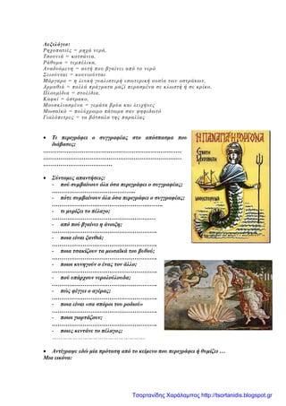 Λεξιλόγιο:
Ρηχοπατιές = ρηχά νερά,
Τσουνιά = κοτσάνια,
Ράθυμα = τεμπέλικα,
Αναδυόμενη = αυτή που βγαίνει από το νερό
Σειούνται = κουνιούνται
Μάργαρο = η λευκή γυαλιστερή εσωτερική ουσία των οστράκων,
Αρμαθιά = πολλά πράγματα μαζί περασμένα σε κλωστή ή σε κρίκο,
Πλουμίδια = στολίδια,
Καφκί = όστρακο,
Μουσκλιασμένα = γεμάτα βρύα και λειχήνες
Μωσαϊκό = πολύχρωμο πάτωμα σαν ψηφιδωτό
Γιαλόπετρες = τα βότσαλα της παραλίας
• Τι περιγράφει ο συγγραφέας στο απόσπασμα που
διάβασες;
………………………………………………………………
………………………………………………………………
………………………………
• Σύντομες απαντήσεις:
- πού συμβαίνουν όλα όσα περιγράφει ο συγγραφέας;
……………………………………..
- πότε συμβαίνουν όλα όσα περιγράφει ο συγγραφέας;
………………………………………………….
- τι μυρίζει το πέλαγο;
………………………………………………
- από πού βγαίνει η άνοιξη;
……………………………………………….
- ποια είναι ξανθιά;
……………………………………………….
- ποια τσακίζουν τα μωσαϊκά του βυθού;
……………………………………………….
- ποιοι κυνηγούν ο ένας τον άλλο;
……………………………………………….
- πού υπάρχουν νερολούλουδα;
……………………………………………….
- πώς φέγγει ο αγέρας;
……………………………………………….
- ποια είναι «σα σπόροι του ροδιού»
……………………………………………….
- ποιοι γιορτάζουν;
……………………………………………….
- ποιες κεντάνε το πέλαγος;
……………………………………………….
• Αντίγραψε εδώ μία πρόταση από το κείμενο που περιγράφει ή θυμίζει …
Μια εικόνα:
Τσορτανίδης Χαράλαμπος http://tsortanidis.blogspot.gr
 