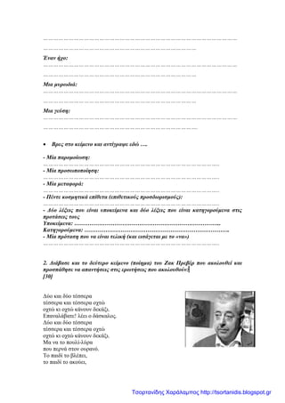 ……………………………………………………………………………………………………
………………………………………………………………………………
Έναν ήχο:
……………………………………………………………………………………………………
………………………………………………………………………………
Μια μυρωδιά:
……………………………………………………………………………………………………
………………………………………………………………………………
Μια γεύση:
……………………………………………………………………………………………………
……………………………………………………………………………….
• Βρες στο κείμενο και αντίγραψε εδώ ….
- Μία παρομοίωση:
…………………………………………………………………………………………..
- Μία προσωποποίηση:
…………………………………………………………………………………………..
- Μία μεταφορά:
…………………………………………………………………………………………..
- Πέντε κοσμητικά επίθετα (επιθετικούς προσδιορισμούς):
…………………………………………………………………………………………..
- Δύο λέξεις που είναι υποκείμενα και δύο λέξεις που είναι κατηγορούμενα στις
προτάσεις τους
Υποκείμενα: …………………………………………………………………..
Κατηγορούμενα: ………………………………………………………………….
- Μία πρόταση που να είναι τελική (και εισάγεται με το «να»)
…………………………………………………………………………………………..
2. Διάβασε και το δεύτερο κείμενο (ποίημα) του Ζακ Πρεβέρ που ακολουθεί και
προσπάθησε να απαντήσεις στις ερωτήσεις που ακολουθούν:[30] :
[
[30]
Δύο και δύο τέσσερα
τέσσερα και τέσσερα οχτώ
οχτώ κι οχτώ κάνουν δεκάξι.
Επαναλάβατε! λέει ο δάσκαλος.
Δύο και δύο τέσσερα
τέσσερα και τέσσερα οχτώ
οχτώ κι οχτώ κάνουν δεκάξι.
Μα να το πουλί-λύρα
που περνά στον ουρανό.
Το παιδί το βλέπει,
το παιδί το ακούει,
Τσορτανίδης Χαράλαμπος http://tsortanidis.blogspot.gr
 