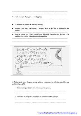 ……………………………………………………………………………………………………
……………………………………………………………………………………………………
• Γιατί φωνάζει θυμωμένος ο καθηγητής;
……………………………………………………………………………………………………
……………………………………………………………………………………………………
• Τι νιώθουν τα παιδιά; Τι δεν τους αρέσει;
……………………………………………………………………………………………………
• Διάβασε ξανά τους τελευταίους 5 στίχους. Πού θα ήθελαν να βρίσκονται τα
παιδιά;
……………………………………………………………………………………………………
• «και οι τοίχοι της τάξης σωριάζονται [δηλαδή γκρεμίζονται] ήσυχα» - Τι
νομίζεις ότι εννοεί ο ποιητής με αυτή τη φράση;
……………………………………………………………………………………………………
……………………………………………………………………………………………………
3. Γράψε με 2 νέους διαφορετικούς τρόπους τις παρακάτω οδηγίες, αποδίδοντας
το ίδιο νόημα: [10]
• Δίπλωσε το χαρτί πάνω στη διακεκομμένη γραμμή.
………………………………………………………………………………….
………………………………………………………………………………….
• Απλώστε τα ρούχα στο σχοινί για να στεγνώσουν πιο γρήγορα.
…………………………………………………………………………………..
…………………………………………………………………………………..
Τσορτανίδης Χαράλαμπος http://tsortanidis.blogspot.gr
 