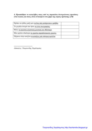 4. Προσπάθησε να καταλάβεις ποιες από τις παρακάτω δευτερεύουσες προτάσεις
είναι τελικές και ποιες είναι αντικείμενο στο ρήμα της κύριας πρότασης: [10]
Πρέπει να έρθεις μαζί μου να δεις πώς φτιάχνεται ο χαλβάς.
Το μεγάλο όνειρό του ήταν να γίνει συγγραφέας.
Θέλω να ακούσω κλασσική μουσική του Μότσαρτ.
Μου αρέσει ιδιαίτερα να χορεύω παραδοσιακούς χορούς.
Πήγαινε στην κουζίνα να φτιάξεις μία νόστιμη ομελέτα.
------------------------------
Δάσκαλος: Τσορτανίδης Χαράλαμπος
Τσορτανίδης Χαράλαμπος http://tsortanidis.blogspot.gr
 