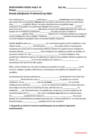 ΝΕΟΕΛΛΗΝΙΚΗ ΓΛΩΣΣΑ: Κεφ.9 -10 Ημ/ νία: __________________
Όνομα: _______________________
ΕΥΑΓΓΕΛΙΑ ΒΙΤΩΡΑΤΟΥ
Κινητή τηλεφωνία: Η σκοτεινή της όψη!
Στην εποχή μας τα ____________ παιδιά έχουν ____________ το δικό τους κινητό τηλέφωνο
πριν ακόμα πάνε στο γυμνάσιο. Κάποιοι από τους λόγους απόκτησης κινητού σε μικρή ηλικία
είναι _________ οι μαθητές θέλουν να κάνουν φιγούρα στους συμμαθητές τους, __________
επιδιώκουν να μιμηθούν τα μεγαλύτερα αδέρφια τους ή για να ________________ με τους
γονείς τους στην ________________ που πρέπει να πάνε κάπου μόνοι τους (διότι δεν πρέπει να
ξεχνάμε ότι τα επίπεδα της εγκληματικ___________ στη χώρα μας έχουν αυξηθεί τα
_____________ χρόνια). Είναι ______________ εμφανές ότι οι καλύτεροι πελάτες των εταιρειών
κινητής τηλεφωνίας είναι οι έφηβοι. Τηλέφωνα, _______________ , παιγνίδια και φωτογραφίες,
το κινητό τηλέφωνο προσφέρει πλέον ένα μεγάλο αριθμό υπηρεσιών.
Παρόλα αυτά θα πρέπει να _______________ ότι η εκτεταμένη χρήση κινητού τηλεφώνου, είναι
πιθανό να έχει ____________ αποτελέσματα _________ στις μικρές ηλικίες. Συγκεκριμένα,
πειράματα που έγιναν από το πανεπιστήμιο Αθηνών έδειξαν ότι η χρήση κινητών τηλεφώνων
προκαλεί έλλειψη _________________ κατά τη διάρκεια του μαθήματος καθώς και ζαλάδες. Οι
ερευνητές τονίζουν ότι όσο ____________ _______________ το κινητό τηλέφωνο, τόσο
μεγαλύτερες πιθανότητες έχουμε να εμφανίσουμε καρκίνο στον εγκέφαλο. Φτάνουν μάλιστα στο
σημείο, να _____________ ότι το κινητό τηλέφωνο δεν πρέπει να _________________
περισσότερο από τρία λεπτά κάθε ημέρα!
Άλλες μελέτες έδειξαν ότι, εάν κατά τη διάρκεια συνομιλίας το κινητό ______________ κοντά
στο αυτί, υπάρχουν μεγάλες πιθανότητες, η εκπεμπόμενη ακτινοβολία να εισχωρήσει στον
εγκέφαλο.
Συμπερασματικά, θα ήταν καλύτερα να ___________________ ένα Bluetooth ή ένα hands free.
____________ θετική θα ήταν, ίσως, η ____________________ της χρήσης του κινητού
τηλεφώνου. Αν και _____________ έρευνες οι οποίες _________________ ότι τα κινητά
τηλέφωνα είναι απολύτως ___________ και ότι τα ποσοστά ακτινοβολίας τα οποία εκπέμπουν
είναι σαφώς πιο κάτω από τα επιτρεπόμενα όρια, καλό θα είναι να _______________ τις
προφυλάξ____ μας. Θα μπορούσαμε, για παράδειγμα, να έχουμε το κινητό τουλάχιστον 40
εκατοστά μακριά από το ________ μας, γιατί ο εγκέφαλός μας αλλά και τα υπόλοιπα μέρη
του____________ μας βρίσκονται ακόμα σε ______________ ______________. Και ας μην
ξεχνάμε και τα αποτελέσματα μιας βρετανικής έρευνας, η οποία κατέδειξε ότι το κινητό μας έχει
δεκαοκτώ φορές ________________ μικρόβια από ότι μία τουαλέτα!
1. Χρωματίζω με κόκκινο 4 τοπικούς προσδιορισμούς και με πράσινο 4 χρονικούς
προσδιορισμούς.
 