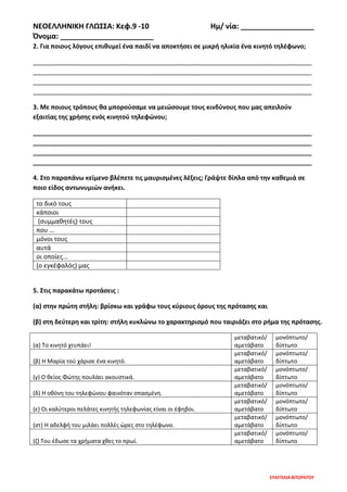 ΝΕΟΕΛΛΗΝΙΚΗ ΓΛΩΣΣΑ: Κεφ.9 -10 Ημ/ νία: __________________
Όνομα: _______________________
ΕΥΑΓΓΕΛΙΑ ΒΙΤΩΡΑΤΟΥ
2. Για ποιους λόγους επιθυμεί ένα παιδί να αποκτήσει σε μικρή ηλικία ένα κινητό τηλέφωνο;
________________________________________________________________________________
________________________________________________________________________________
________________________________________________________________________________
________________________________________________________________________________
3. Με ποιους τρόπους θα μπορούσαμε να μειώσουμε τους κινδύνους που μας απειλούν
εξαιτίας της χρήσης ενός κινητού τηλεφώνου;
________________________________________________________________________________
________________________________________________________________________________
________________________________________________________________________________
________________________________________________________________________________
4. Στο παραπάνω κείμενο βλέπετε τις μαυρισμένες λέξεις; Γράψτε δίπλα από την καθεμιά σε
ποιο είδος αντωνυμιών ανήκει.
το δικό τους
κάποιοι
(συμμαθητές) τους
που ...
μόνοι τους
αυτά
οι οποίες...
(ο εγκέφαλός) μας
5. Στις παρακάτω προτάσεις :
(α) στην πρώτη στήλη: βρίσκω και γράφω τους κύριους όρους της πρότασης και
(β) στη δεύτερη και τρίτη: στήλη κυκλώνω το χαρακτηρισμό που ταιριάζει στο ρήμα της πρότασης.
(α) Το κινητό χτυπάει!
μεταβατικό/
αμετάβατο
μονόπτωτο/
δίπτωτο
(β) Η Μαρία τού χάρισε ένα κινητό.
μεταβατικό/
αμετάβατο
μονόπτωτο/
δίπτωτο
(γ) Ο θείος Φώτης πουλάει ακουστικά.
μεταβατικό/
αμετάβατο
μονόπτωτο/
δίπτωτο
(δ) Η οθόνη του τηλεφώνου φαινόταν σπασμένη.
μεταβατικό/
αμετάβατο
μονόπτωτο/
δίπτωτο
(ε) Οι καλύτεροι πελάτες κινητής τηλεφωνίας είναι οι έφηβοι.
μεταβατικό/
αμετάβατο
μονόπτωτο/
δίπτωτο
(στ) Η αδελφή του μιλάει πολλές ώρες στο τηλέφωνο.
μεταβατικό/
αμετάβατο
μονόπτωτο/
δίπτωτο
(ζ) Του έδωσε τα χρήματα χθες το πρωί.
μεταβατικό/
αμετάβατο
μονόπτωτο/
δίπτωτο
 