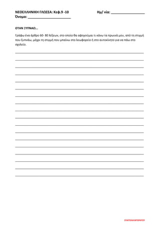 ΝΕΟΕΛΛΗΝΙΚΗ ΓΛΩΣΣΑ: Κεφ.9 -10 Ημ/ νία: __________________
Όνομα: _______________________
ΕΥΑΓΓΕΛΙΑ ΒΙΤΩΡΑΤΟΥ
ΟΤΑΝ ΞΥΠΝΑΩ...
Γράφω ένα άρθρο 60- 80 λέξεων, στο οποίο θα αφηγούμαι τι κάνω τα πρωινά μου, από τη στιγμή
που ξυπνάω, μέχρι τη στιγμή που μπαίνω στο λεωφορείο ή στο αυτοκίνητο για να πάω στο
σχολείο.
________________________________________________________________________________
________________________________________________________________________________
________________________________________________________________________________
________________________________________________________________________________
________________________________________________________________________________
________________________________________________________________________________
________________________________________________________________________________
________________________________________________________________________________
________________________________________________________________________________
________________________________________________________________________________
________________________________________________________________________________
________________________________________________________________________________
________________________________________________________________________________
________________________________________________________________________________
________________________________________________________________________________
________________________________________________________________________________
________________________________________________________________________________
________________________________________________________________________________
 