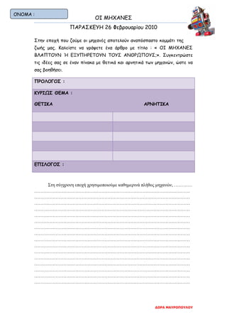 ΟΙ ΜΗΧΑΝΕΣ
ΠΑΡΑΣΚΕΥΗ 26 Φεβρουαρίου 2010
ΔΩΡΑ ΜΑΥΡΟΠΟΥΛΟΥ
Στην εποχή που ζούμε οι μηχανές αποτελούν αναπόσπαστο κομμάτι της
ζωής μας. Καλείστε να γράψετε ένα άρθρο με τίτλο : « ΟΙ ΜΗΧΑΝΕΣ
ΒΛΑΠΤΟΥΝ Ή ΕΞΥΠΗΡΕΤΟΥΝ ΤΟΥΣ ΑΝΘΡΩΠΟΥΣ;». Συγκεντρώστε
τις ιδέες σας σε έναν πίνακα με θετικά και αρνητικά των μηχανών, ώστε να
σας βοηθήσει.
ΠΡΟΛΟΓΟΣ :
ΚΥΡΙΩΣ ΘΕΜΑ :
ΘΕΤΙΚΑ ΑΡΝΗΤΙΚΑ
ΕΠΙΛΟΓΟΣ :
Στη σύγχρονη εποχή χρησιμοποιούμε καθημερινά πλήθος μηχανών, …………
…………………………………………………………………………………………
…………………………………………………………………………………………
…………………………………………………………………………………………
…………………………………………………………………………………………
…………………………………………………………………………………………
…………………………………………………………………………………………
…………………………………………………………………………………………
…………………………………………………………………………………………
…………………………………………………………………………………………
…………………………………………………………………………………………
…………………………………………………………………………………………
…………………………………………………………………………………………
…………………………………………………………………………………………
…………………………………………………………………………………………
…………………………………………………………………………………………
…………………………………………………………………………………………
ΟΝΟΜΑ :
 