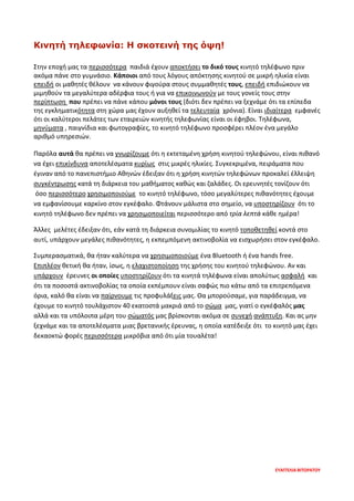 ΕΥΑΓΓΕΛΙΑ ΒΙΤΩΡΑΤΟΥ
Κινητή τηλεφωνία: Η σκοτεινή της όψη!
Στην εποχή μας τα περισσότερα παιδιά έχουν αποκτήσει το δικό τους κινητό τηλέφωνο πριν
ακόμα πάνε στο γυμνάσιο. Κάποιοι από τους λόγους απόκτησης κινητού σε μικρή ηλικία είναι
επειδή οι μαθητές θέλουν να κάνουν φιγούρα στους συμμαθητές τους, επειδή επιδιώκουν να
μιμηθούν τα μεγαλύτερα αδέρφια τους ή για να επικοινωνούν με τους γονείς τους στην
περίπτωση που πρέπει να πάνε κάπου μόνοι τους (διότι δεν πρέπει να ξεχνάμε ότι τα επίπεδα
της εγκληματικότητα στη χώρα μας έχουν αυξηθεί τα τελευταία χρόνια). Είναι ιδιαίτερα εμφανές
ότι οι καλύτεροι πελάτες των εταιρειών κινητής τηλεφωνίας είναι οι έφηβοι. Τηλέφωνα,
μηνύματα , παιγνίδια και φωτογραφίες, το κινητό τηλέφωνο προσφέρει πλέον ένα μεγάλο
αριθμό υπηρεσιών.
Παρόλα αυτά θα πρέπει να γνωρίζουμε ότι η εκτεταμένη χρήση κινητού τηλεφώνου, είναι πιθανό
να έχει επικίνδυνα αποτελέσματα κυρίως στις μικρές ηλικίες. Συγκεκριμένα, πειράματα που
έγιναν από το πανεπιστήμιο Αθηνών έδειξαν ότι η χρήση κινητών τηλεφώνων προκαλεί έλλειψη
συγκέντρωσης κατά τη διάρκεια του μαθήματος καθώς και ζαλάδες. Οι ερευνητές τονίζουν ότι
όσο περισσότερο χρησιμοποιούμε το κινητό τηλέφωνο, τόσο μεγαλύτερες πιθανότητες έχουμε
να εμφανίσουμε καρκίνο στον εγκέφαλο. Φτάνουν μάλιστα στο σημείο, να υποστηρίζουν ότι το
κινητό τηλέφωνο δεν πρέπει να χρησιμοποιείται περισσότερο από τρία λεπτά κάθε ημέρα!
Άλλες μελέτες έδειξαν ότι, εάν κατά τη διάρκεια συνομιλίας το κινητό τοποθετηθεί κοντά στο
αυτί, υπάρχουν μεγάλες πιθανότητες, η εκπεμπόμενη ακτινοβολία να εισχωρήσει στον εγκέφαλο.
Συμπερασματικά, θα ήταν καλύτερα να χρησιμοποιούμε ένα Bluetooth ή ένα hands free.
Επιπλέον θετική θα ήταν, ίσως, η ελαχιστοποίηση της χρήσης του κινητού τηλεφώνου. Αν και
υπάρχουν έρευνες οι οποίες υποστηρίζουν ότι τα κινητά τηλέφωνα είναι απολύτως ασφαλή και
ότι τα ποσοστά ακτινοβολίας τα οποία εκπέμπουν είναι σαφώς πιο κάτω από τα επιτρεπόμενα
όρια, καλό θα είναι να παίρνουμε τις προφυλάξεις μας. Θα μπορούσαμε, για παράδειγμα, να
έχουμε το κινητό τουλάχιστον 40 εκατοστά μακριά από το σώμα μας, γιατί ο εγκέφαλός μας
αλλά και τα υπόλοιπα μέρη του σώματός μας βρίσκονται ακόμα σε συνεχή ανάπτυξη. Και ας μην
ξεχνάμε και τα αποτελέσματα μιας βρετανικής έρευνας, η οποία κατέδειξε ότι το κινητό μας έχει
δεκαοκτώ φορές περισσότερα μικρόβια από ότι μία τουαλέτα!
 