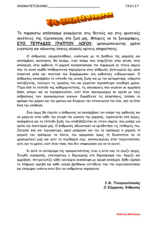 ΟΝΟΜΑΤΕΠΩΝΥΜΟ:____________________________ ΤΑΞΗ ΣΤ
Παλάνης Αθανάσιος
Το παρακάτω απόσπασμα αναφέρεται στις θετικές και στις αρνητικές
συνέπειες της τεχνολογίας στη ζωή μας. Μπορείς να το ξαναγράψεις,
ΣΤΟ ΤΕΤΡΑΔΙΟ ΓΡΑΠΤΟΥ ΛΟΓΟΥ, χρησιμοποιώντας χρόνο
ενεστώτα και κάνοντας όποιες αλλαγές κρίνεις απαραίτητες;
Ο άνθρωπος ισχυροποιήθηκε, γιγάντωσε με τη βοήθεια της μηχανής και
απολάμβανε ακοπίαστα, θα λέγαμε, έναν κόσμο που στηριζόταν στην άνεση, στην
απόλαυση, στην αφθονία. Η μηχανή πολλαπλασίασε την παραγωγή σε τέτοιο σημείο
που τα υλικά αγαθά πληθωριστικά παρεχόμενα στον άνθρωπο, βελτιωμένα όχι μόνο
ποσοτικά αλλά και ποιοτικά του διαμόρφωσαν ένα καθεστώς ενδαιμονισμού. Ο
άνθρωπος απολάμβανε το επίπεδο της υλικής ζωής και με τον αυτοματισμό, ελάχιστα
κοπιάζοντας, τελείωνε τις εργασίες του και χαιρόταν περισσότερο ελεύθερο χρόνο.
Πέρα από το επίπεδο της καθημερινότητας, τις απολαύσεις που γευόταν σε ημερήσια
βάση, μπορεί και να περηφανευόταν, γιατί ήταν προνομιούχος σε σχέση με τους
ανθρώπους των προηγούμενων αιώνων. Εκμηδένισε τις αποστάσεις, έσπασε το
φράγμα του χώρου και του χρόνου και διεύρυνε την επικοινωνία του έτσι, σαν να ήταν
δική του υπόθεση.
Ενώ όμως θα έπρεπε ο άνθρωπος να απολάμβανε τον κόσμο της αφθονίας και
να χαίρεται στην κάθε του στιγμή την ευλογία της μηχανής, τυραννιόταν από άγχος,
ανασφάλεια και το επίπεδο ζωής του υποβιβάζονταν σε τέτοιο σημείο, που μιλάμε για
κρίση του πολιτισμού μας. Ο άνθρωπος αδυνατούσε να οριοθετήσει τις επιθυμίες του.
Ζητούσε όλο και περισσότερα, αφού μπορούσε και του τα πρόσφερε η μηχανή. Η
μηχανή του πρόσφερε τα πάντα, του αφαιρούσε όμως τη δυνατότητα να τα
χρησιμοποιεί μιας και ούτε τα περιθώρια είχε, αποκλεισμένος στην τσιμεντούπολη,
ούτε και το χρόνο, γιατί ήταν τόσα, που δεν επαρκούσαν για να τα γευτεί.
Κι αυτό το αντίκρισμα της πραγματικότητας είναι η αιτία που το γέμιζε άγχος.
Ένιωθε ανασφαλής, υποταγμένος ο δημιουργός στο δημιούργημά του. Άρχιζε και
αμφέβαλε. Αντιμετώπιζε κάθε καινούρια ανακάλυψη με κρυφή ανησυχία. Κάθε εύρηκα
το πλήρωσε ακριβά και κάθε γνώση βρέθηκαν επιτήδειοι που την εκμεταλλεύτηκαν
και έστρεψαν ενάντια στον ίδιο τον ανθρώπινο παράγοντα.
Ι.Μ. Παναγιωτόπουλος
Ο Σύγχρονος Άνθρωπος
 