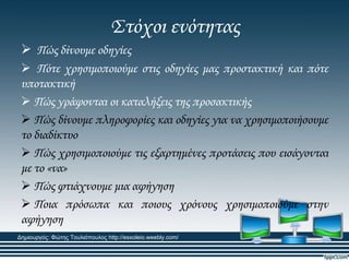 ΢τόχοι ενότητας
 Πώς δίνουμε οδηγίες
 Πότε χρησιμοποιούμε στις οδηγίες μας προστακτική και πότε
υποτακτική
 Πώς γράφονται οι καταλήξεις της προσακτικής
 Πώς δίνουμε πληροφορίες και οδηγίες για να χρησιμοποιήσουμε
το διαδίκτυο
 Πώς χρησιμοποιούμε τις εξαρτημένες προτάσεις που εισάγονται
με το «να»
 Πώς φτιάχνουμε μια αφήγηση
 Ποια πρόσωπα και ποιους χρόνους χρησιμοποιούμε στην
αφήγηση
Δημιουργός: Φώτης Τουλιόπουλος http://esxoleio.weebly.com/
 