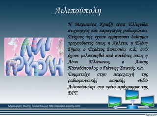 Λιλιπούπολη
Η Μαριανίνα Κριεζή είναι Ελληνίδα
στιχουργός και παραγωγός ραδιοφώνου.
΢τίχους της έχουν ερμηνεύσει διάσημοι
τραγουδιστές όπως η Αρλέτα, η Ελένη
Δήμου, ο ΢τράτος Διονυσίου, κ.ά., ενώ
έχουν μελοποιηθεί από συνθέτες όπως η
Λένα Πλάτωνος, ο Λάκης
Παπαδόπουλος, ο Γιάννης ΢πανός, κ.ά.
΢υμμετείχε στην παραγωγή της
ραδιοφωννικής εκομπής «Εδώ
Λιλιπούπολη» στο τρίτο πρόγραμμα της
ΕΡΣ.
Δημιουργός: Φώτης Τουλιόπουλος http://esxoleio.weebly.com/
 