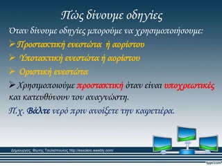 Πώς δίνουμε οδηγίες
Όταν δίνουμε οδηγίες μπορούμε να χρησιμοποιήσουμε:
Προστακτική ενεστώτα ή αορίστου
 Τποτακτική ενεστώτα ή αορίστου
 Οριστική ενεστώτα
Φρησιμοποιούμε προστακτική όταν είναι υποχρεωτικές
και κατευθύνουν τον αναγνώστη.
Π.χ. Βάλτε νερό πριν ανοίξετε την καφετιέρα.
Δημιουργός: Φώτης Τουλιόπουλος http://esxoleio.weebly.com/
 