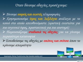 Όταν δίνουμε οδηγίες προσέχουμε:
 Δίνουμε σαφείς και σωστές πληροφορίες
 Φρησιμοποιούμε ύφος και λεξιλόγιο ανάλογα με το
κοινό στο οποίο απευθυνόμαστε (οριστική ενεστώτα για
πιο ευγενικό ύφος, προστακτική για πιο αυστηρό)
 Παρουσιάζουμε σταδιακά τις οδηγίες για να γίνουμε
περισσότερο κατανοητοί
΢υνοδεύουμε τις οδηγίες με εικόνες και σκίτσα όπου το
κρίνουμε απαραίτητο
Δημιουργός: Φώτης Τουλιόπουλος http://esxoleio.weebly.com/
 
