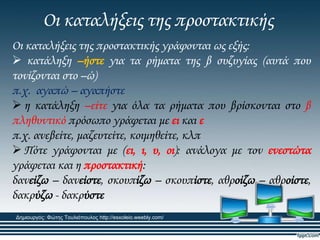 Οι καταλήξεις της προστακτικής
Οι καταλήξεις της προστακτικής γράφονται ως εξής:
 κατάληξη –ήστε για τα ρήματα της β συζυγίας (αυτά που
τονίζονται στο –ώ)
π.χ. αγαπώ – αγαπήστε
 η κατάληξη –είτε για όλα τα ρήματα που βρίσκονται στο β
πληθυντικό πρόσωπο γράφεται με ει και ε
π.χ. ανεβείτε, μαζευτείτε, κοιμηθείτε, κλπ
 Πότε γράφονται με (ει, ι, υ, οι): ανάλογα με τον ενεστώτα
γράφεται και η προστακτική:
δανείζω – δανείστε, σκουπίζω – σκουπίστε, αθροίζω – αθροίστε,
δακρύζω - δακρύστε
Δημιουργός: Φώτης Τουλιόπουλος http://esxoleio.weebly.com/
 