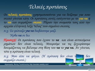 Σελικές προτάσεις
Οι τελικές προτάσεις χρησιμοποιούντα για να δείξουμε για ποιο
σκοπό γίνεται κάτι. Οι προτάσεις αυτές εισάγονται με το για να ή
το να και εκφράζουν σκοπό. Πήραν την ονομασία τους από την
αρχαία ελληνική λέξη "τέλος" που σημαίνει σκοπός.
π.χ. ΢ε φώναξα για να διαβάσουμε μαζί.
Ήρθα να σε δω.
Προσοχή! Οι προτάσεις που έχουν το να και είναι αντικείμενα
ρημάτων δεν είναι τελικές. Μπορούμε να τις ξεχωρίσουμε
δοκιμάζοντας να βάλουμε στη θέση του να το για να. Αν γίνεται,
τότε η πρόταση είναι τελική.
π.χ. Μου είπε να φύγω. (Η πρόταση δεν είναι τελική, δεν
εκφράζει σκοπό.)
Δημιουργός: Φώτης Τουλιόπουλος http://esxoleio.weebly.com/
 