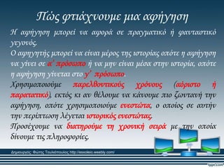 Πώς φτιάχνουμε μια αφήγηση
Η αφήγηση μπορεί να αφορά σε πραγματικό ή φανταστικό
γεγονός.
Ο αφηγητής μπορεί να είναι μέρος της ιστορίας οπότε η αφήγηση
να γίνει σε α’ πρόσωπο ή να μην είναι μέσα στην ιστορία, οπότε
η αφήγηση γίνεται στο γ’ πρόσωπο.
Φρησιμοποιούμε παρελθοντικούς χρόνους (αόριστο ή
παρατατικό), εκτός κι αν θέλουμε να κάνουμε πιο ζωντανή την
αφήγηση, οπότε χρησιμοποιούμε ενεστώτα, ο οποίος σε αυτήν
την περίπτωση λέγεται ιστορικός ενεστώτας.
Προσέχουμε να διατηρούμε τη χρονική σειρά με την οποία
δίνουμε τις πληροφορίες.
Δημιουργός: Φώτης Τουλιόπουλος http://esxoleio.weebly.com/
 