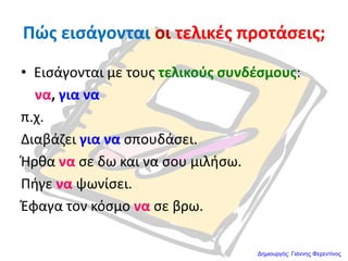 Πώσ ειςάγονται οι τελικζσ προτάςεισ;
• Ειςάγονται με τουσ τελικοφσ ςυνδζςμουσ:
να, για να
π.χ.
Διαβάηει για να ςπουδάςει.
Ήρκα να ςε δω και να ςου μιλιςω.
Πιγε να ψωνίςει.
Ζφαγα τον κόςμο να ςε βρω.
Δημιουργός: Γιάννης Φερεντίνος
 