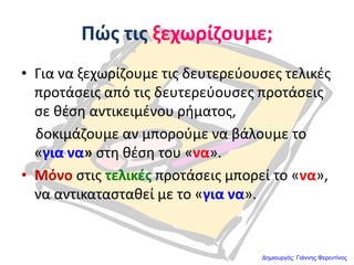 Πώσ τισ ξεχωρίηουμε;
• Για να ξεχωρίηουμε τισ δευτερεφουςεσ τελικζσ
προτάςεισ από τισ δευτερεφουςεσ προτάςεισ
ςε κζςθ αντικειμζνου ριματοσ,
δοκιμάηουμε αν μποροφμε να βάλουμε το
«για να» ςτθ κζςθ του «να».
• Μόνο ςτισ τελικζσ προτάςεισ μπορεί το «να»,
να αντικαταςτακεί με το «για να».
Δημιουργός: Γιάννης Φερεντίνος
 