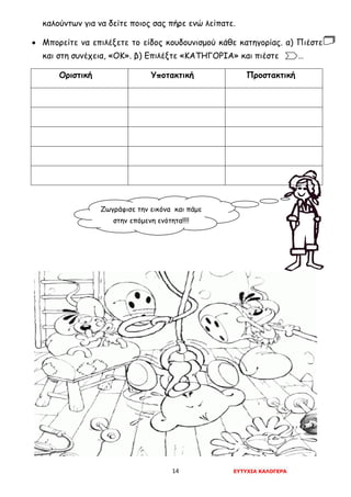 14 ΕΥΤΥΧΙΑ ΚΑΛΟΓΕΡΑ
καλούντων για να δείτε ποιος σας πήρε ενώ λείπατε.
• Μπορείτε να επιλέξετε το είδος κουδουνισμού κάθε κατηγορίας. α) Πιέστε
και στη συνέχεια, «ΟΚ». β) Επιλέξτε «ΚΑΤΗΓΟΡΙΑ» και πιέστε . …
Οριστική Υποτακτική Προστακτική
Ζωγράφισε την εικόνα και πάμε
στην επόμενη ενότητα!!!!
 