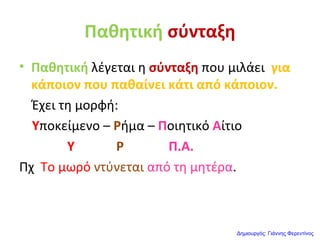 Παθητική σύνταξη
• Παθητική λέγεται η σύνταξη που μιλάει για
κάποιον που παθαίνει κάτι από κάποιον.
Έχει τη μορφή:
Υποκείμενο – Ρήμα – Ποιητικό Αίτιο
Υ Ρ Π.Α.
Πχ Το μωρό ντύνεται από τη μητέρα.
Δημιουργός: Γιάννης Φερεντίνος
 
