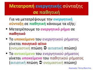 Μετατροπή ενεργητικής σύνταξης
σε παθητική
Για να μετατρέψουμε την ενεργητική
σύνταξη σε παθητική κάνουμε τα εξής:
• Μετατρέπουμε το ενεργητικό ρήμα σε
παθητικό
• Το υποκείμενο του ενεργητικού ρήματος
γίνεται ποιητικό αίτιο
(ονομαστική πτώση  αιτιατική πτώση)
• Το αντικείμενο του ενεργητικού ρήματος
γίνεται υποκείμενο του παθητικού ρήματος
(αιτιατική πτώση  ονομαστική πτώση)
Δημιουργός: Γιάννης Φερεντίνος
 