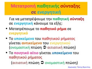 Μετατροπή παθητικής σύνταξης
σε ενεργητική
Για να μετατρέψουμε την παθητική σύνταξη
σε ενεργητική κάνουμε τα εξής:
• Μετατρέπουμε το παθητικό ρήμα σε
ενεργητικό
• Το υποκείμενο του παθητικού ρήματος
γίνεται αντικείμενο του ενεργητικού
(ονομαστική πτώση  αιτιατική πτώση)
• Το ποιητικό αίτιο γίνεται υποκείμενο του
παθητικού ρήματος
(αιτιατική πτώση  ονομαστική πτώση)
Δημιουργός: Γιάννης Φερεντίνος
 