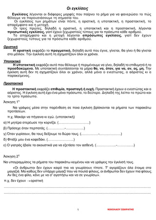 ΝΙΚΟΛΑΟΥ ΣΩΚΡΑΤΗΣ1
Οι εγκλίσεις
Εγκλίσεις λέγονται οι διάφορες μορφές που παίρνει το ρήμα για να φανερώσει το πώς
θέλουμε να παρουσιάσουμε τη σημασία του.
Οι εγκλίσεις των ρημάτων είναι πέντε, η οριστική, η υποτακτική, η προστακτική, το
απαρέμφατο και η μετοχή.
Οι τρεις πρώτες, δηλαδή η οριστική, η υποτακτική και η προστακτική, λέγονται
προσωπικές εγκλίσεις, γιατί έχουν ξεχωριστούς τύπους για τα πρόσωπα κάθε αριθμού.
Το απαρέμφατο και η μετοχή λέγονται απρόσωπες εγκλίσεις, γιατί δεν έχουν
ξεχωριστούς τύπους για τα πρόσωπα κάθε αριθμού.
Οριστική
Η οριστική εκφράζει το πραγματικό, δηλαδή αυτό που έγινε, γίνεται, θα γίνει ή θα γίνεται
στο μέλλον. Την έγκλιση αυτή τη σχηματίζουν όλοι οι χρόνοι.
Υποτακτική
Η υποτακτική εκφράζει αυτό που θέλουμε ή περιμένουμε να γίνει, δηλαδή το επιθυμητό ή το
προσδοκώμενο. Με υποτακτική συντάσσονται τα μόρια θα, να, όταν, για να, αν, ας, μη. Την
έγκλιση αυτή δεν τη σχηματίζουν όλοι οι χρόνοι, αλλά μόνο ο ενεστώτας, ο αόριστος κι ο
παρακείμενος.
Προστακτική
Η προστακτική εκφράζει επιθυμία, προσταγή ή ευχή. Προστακτική έχουν ο ενεστώτας και ο
αόριστος. Η έγκλιση αυτή έχει ένα μόνο πρόσωπο, το δεύτερο. Δηλαδή της λείπει το πρώτο και
το τρίτο πρόσωπο.
Άσκηση 1η
Να γράψεις μέσα στην παρένθεση σε ποια έγκλιση βρίσκονται τα ρήματα των παρακάτω
προτάσεων.
π.χ. Μακάρι να πήγαινα κι εγώ. (υποτακτική)
α) Η μητέρα στερέωσε την κορνίζα. (………………………)
β) Πρόσεχε όταν περπατάς. (……………-…………….)
γ) Όταν γυρίσουν, θα τους δείξουμε το δώρο τους. (……………-……………….)
δ) Φτιάξε μου ένα καφεδάκι. (…………………..)
ε) Ο γιατρός έβαλε τα ακουστικά για να εξετάσει τον ασθενή. (……………...-………..….)
Άσκηση 2η
Να υπογραμμίσεις τα ρήματα του παρακάτω κειμένου και να γράψεις την έγκλισή τους.
«Οι άνθρωποι δεν έχουν καιρό πια να γνωρίσουν τίποτε. Τ' αγοράζουν όλα έτοιμα στα
μαγαζιά. Μα καθώς δεν υπάρχει μαγαζί που να πουλά φίλους, οι άνθρωποι δεν έχουν πια φίλους.
Αν θες ένα φίλο, κάνε με να σ' αγαπήσω και να σε γνωρίσω».
π.χ. δεν έχουν →οριστική
...........................................................................................................................................................
...........................................................................................................................................................
 