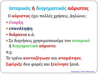 Ιςτορικόσ ή διηγηματικόσ αόριςτοσ
Ο αόριςτοσ έχει πολλέσ χρήςεισ. Δηλώνει:
 ϋναρξη
 επανϊληψη
 διϊρκεια κ.ά.
 Σε διηγήςεισ χρηςιμοποιούμε τον ιςτορικό
ή διηγηματικό αόριςτο.
π.χ.
Το τρένο κοντοζύγωςε και ςταμϊτηςε.
Σφύριξε δυο φορέσ και ξεκύνηςε ξανά.
Δημιουργός: Γιάννης Φερεντίνος
 