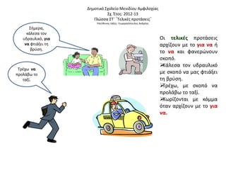 Δημοτικό Σχολείο Μενιδίου Αμφιλοχίας
Σχ. Έτος: 2012-13
Γλώσσα ΣΤ΄ ¨Τελικές προτάσεις¨
Υπεύθυνος τάξης: Γεωργακόπουλος Ανδρέας
Σήμερα,
κάλεσα τον
υδραυλικό, για
να φτιάξει τη
βρύση.
Τρέχω να
προλάβω το
ταξί.
Οι τελικές προτάσεις
αρχίζουν με το για να ή
το να και φανερώνουν
σκοπό.
Κάλεσα τον υδραυλικό
με σκοπό να μας φτιάξει
τη βρύση.
Τρέχω, με σκοπό να
προλάβω το ταξί.
Χωρίζονται με κόμμα
όταν αρχίζουν με το για
να.
 