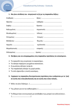 Επαναληπτικό 9ης Ενότητας – Συσκευές
Παγκαλάκης Γεώργιος
25 Ιαν.
Όνομα : ___________________________
1. Να γίνει σύνθεση του στερητικού α (ν) με τις παρακάτω λέξεις :
Σταθερός : ………………………………………… άξιος : ………………………………………
Εφικτός : …………………………………………… καθαρός : ……………………………………
Σαφής : ……………………………………………. Ορατός : ………………………………………
Καλυμμένος : …………………………………… σημαντικός : ……………………………………
Μυαλωμένος : ………………………………….. τέλειος : …………………………………………
Ηττημένος : …………………………………….. έτοιμος : ………………………………………..
Φιλόξενος : …………………………………….. θεμιτός : ………………………………………..
Ισχυρός : ………………………………………….. ομιλητικός : …………………………………….
Μεροληπτικός : ………………………………… επαρκής : …………………………………………
Οπλισμένος : …………………………………….. όμοιος : ……………………………………………..
2. Να βρεις και να υπογραμμίσεις στις παρακάτω προτάσεις τα υποκείμενα .
 Το τραγούδι τους συγκίνησε το ακροατήριο .
 Το κάστρο παρέμενε για χρόνια ακατοίκητο .
 Ο γεωπόνος εξέτασε τα φυτά .
 Την παράσταση έκλεψε το μικρό γατάκι.
 Το σπίτι φροντίζει η πιστή οικονόμος .
3. Ξεχώρισε τις παρακάτω δευτερεύουσες προτάσεις που εισάγονται με το (να)
σε αυτές που είναι βουλητικές και σε αυτές που είναι τελικές .
 Θέλει να γίνει διάσημη . ( …………………………………………..)
 Της μίλησε για να την καθησυχάσει. ( ……………………………………………….)
 Το θέαμα ήταν εντυπωσιακό μα κατάλαβαν πως μπορεί να κινδυνεύσουν .
(……………………………………….)
 