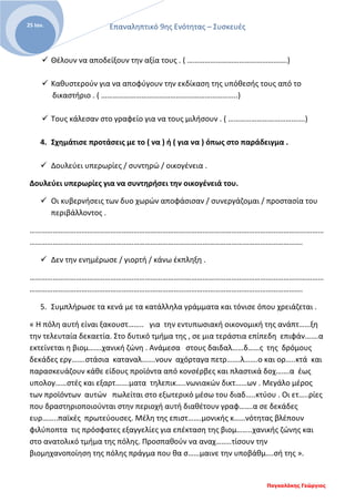 Επαναληπτικό 9ης Ενότητας – Συσκευές
Παγκαλάκης Γεώργιος
25 Ιαν.
 Θέλουν να αποδείξουν την αξία τους . ( …………………………………………….)
 Καθυστερούν για να αποφύγουν την εκδίκαση της υπόθεσής τους από το
δικαστήριο . ( ……………………………………………………………..)
 Τους κάλεσαν στο γραφείο για να τους μιλήσουν . ( ………………………………….)
4. Σχημάτισε προτάσεις με το ( να ) ή ( για να ) όπως στο παράδειγμα .
 Δουλεύει υπερωρίες / συντηρώ / οικογένεια .
Δουλεύει υπερωρίες για να συντηρήσει την οικογένειά του.
 Οι κυβερνήσεις των δυο χωρών αποφάσισαν / συνεργάζομαι / προστασία του
περιβάλλοντος .
………………………………………………………………………………………………………………………………………
…………………………………………………………………………………………………………………………….
 Δεν την ενημέρωσε / γιορτή / κάνω έκπληξη .
………………………………………………………………………………………………………………………………………
…………………………………………………………………………………………………………………………….
5. Συμπλήρωσε τα κενά με τα κατάλληλα γράμματα και τόνισε όπου χρειάζεται .
« Η πόλη αυτή είναι ξακουστ…….. για την εντυπωσιακή οικονομική της ανάπτ……ξη
την τελευταία δεκαετία. Στο δυτικό τμήμα της , σε μια τεράστια επίπεδη επιφάν…….α
εκτείνεται η βιομ…….χανική ζώνη . Ανάμεσα στους δαιδαλ……δ……ς της δρόμους
δεκάδες εργ…….στάσια καταναλ…….νουν αχόρταγα πετρ…….λ…….ο και ορ…..κτά και
παρασκευάζουν κάθε είδους προϊόντα από κονσέρβες και πλαστικά δοχ…….α έως
υπολογ……στές και εξαρτ…….ματα τηλεπικ…..νωνιακών δικτ……ων . Μεγάλο μέρος
των προϊόντων αυτών πωλείται στο εξωτερικό μέσω του διαδ…..κτύου . Οι ετ…..ρίες
που δραστηριοποιούνται στην περιοχή αυτή διαθέτουν γραφ…….α σε δεκάδες
ευρ……..παϊκές πρωτεύουσες. Μέλη της επιστ…….μονικής κ……νότητας βλέπουν
φιλύποπτα τις πρόσφατες εξαγγελίες για επέκταση της βιομ……..χανικής ζώνης και
στο ανατολικό τμήμα της πόλης. Προσπαθούν να αναχ……..τίσουν την
βιομηχανοποίηση της πόλης πράγμα που θα σ……μαινε την υποβάθμ….σή της ».
 