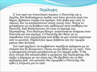 Περίληψη
Σ’ ένα νησί του Ανατολικού Αιγαίου, ο Παντελής και η
Αγγέλα, δύο δωδεκάχρονα παιδιά, εκεί όπου γίνονται έργα του
...