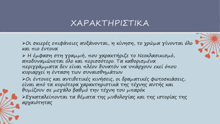 ΧΑΡΑΚΤΗΡΙΣΤΙΚΑ
Οι σκιερές επιφάνειες αυξάνονται, η κίνηση, το χρώμα γίνονται όλο
και πιο έντονα
 H έμφαση στη γραμμή, που χαρακτήριζε το Νεοκλασικισμό,
αποδυναμώνεται όλο και περισσότερο. Τα καθορισμένα
περιγράμματα δεν είναι πλέον δυνατόν να υπάρχουν εκεί όπου
κυριαρχεί η ένταση των συναισθημάτων
Οι έντονες και αντιθετικές κινήσεις, οι δραματικές φωτοσκιάσεις,
είναι από τα κυριότερα χαρακτηριστικά της τέχνης αυτής και
θυμίζουν σε μεγάλο βαθμό την τέχνη του μπαρόκ
Εγκαταλείπονται τα θέματα της μυθολογίας και της ιστορίας της
αρχαιότητας
 