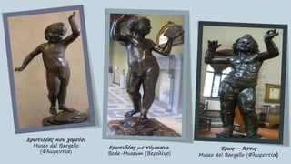 Ερωτιδέας που χορεύει
Museo del Bargello
(Φλωρεντία)
Έρως – Άττις
Museo del Bargello (Φλωρεντία)
Ερωτιδέας με τύμπανο
Bode-Museum (Βερολίνο)
 