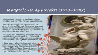 Μπαρτολομέο Αμμαννάτι (1511-1592)
Σημαντική μορφή της ιταλικής τέχνης
του16ου αιώνα. Γλύπτης και αρχιτέκτονας.
Κατά την εποχή του μανιερισμού τα
εκτενή του ταξίδια στη βόρεια και κεντρική
Ιταλία είχαν αποτέλεσμα να αποκτήσει μια
απαράμιλλη κατανόηση των εξελίξεων στην
αρχιτεκτονική και γλυπτική.
Το ύφος του βασίστηκε αναπόφευκτα το
παράδειγμα του Μιχαήλ Αγγέλου αλλά
διαφοροποιήθηκε κατω από την επίδραση
του δασκάλου του Τζάκοπο Σανσοβίνο
Τόσο στην γλυπτική όσο και στην
αρχιτεκτονική ο Αμμαννάτι δημιούργησε
αριστουργήματά μεταξύ των οποίων η
γέφυρα Πόντε Σάντα Τρινιτά και η «Κρήνη
του Ποσειδώνος» (Fontana del Nettuno) για
την Πιάτσα ντελλα Σινιορία «Λήδα», Museo nazionale del
Bargello (Φλωρεντία)
 