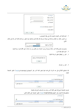 ‫ﺩﻟﻴل‬‫ﺍﻟﻤﺴﺘﺨﺩﻡ‬‫ﻟ‬‫ﻠﻁﺎﻟﺏ‬-٤
٢.،‫ﺍﻟﻤﺨﺼﺹ‬ ‫ﺤﻘﻠﻪ‬ ‫ﻓﻲ‬ ‫ﻜل‬ ،‫ﻭﺍﻟﺠﺩﻴﺩﺓ‬ ‫ﺍﻟﻘﺩﻴﻤﺔ‬ ‫ﺍﻟﺴﺭ‬ ‫ﻜﻠﻤﺔ‬ ‫ﺃﺩﺨل‬
‫ﺍﻟﺴ‬ ‫ﻜﻠﻤﺔ‬ ‫ﻗﻭﺓ‬ ‫ﺩﺭﺠﺔ‬ ‫ﺘﻅﻬﺭ‬ ‫ﺤﻴﺙ‬ ‫ﺒﺈﺩﺨﺎﻟﻬﺎ‬ ‫ﺘﻘﻭﻡ‬ ‫ﻜﻠﻤﺔ‬ ‫ﻜل‬ ‫ﻗﻭﺓ‬ ‫ﻤﺩﻯ‬ ‫ﻤﻌﺭﻓﺔ‬ ‫ﻓﻲ‬ ‫ﻴﺴﺎﻋﺩﻙ‬ ‫ﺍﻟﻨﻅﺎﻡ‬ ‫ﺃﻥ‬ ‫ﺒﺎﻟﺫﻜﺭ‬ ‫ﺍﻟﺠﺩﻴﺭ‬ ‫ﻤﻥ‬‫ﺍﻟﻤﺜﺎل‬ ‫ﻓﻲ‬ ‫ﻜﻤﺎ‬ ‫ﺭ‬
:‫ﺍﻟﺘﺎﻟﻲ‬
‫ﺨﺎﺼﺔ‬ ‫ﹰ‬‫ﺍ‬‫ﻭﺭﻤﻭﺯ‬ ‫ﹰ‬‫ﺎ‬‫ﻭﺤﺭﻭﻓ‬ ‫ﹰ‬‫ﺎ‬‫ﺃﺭﻗﺎﻤ‬ ‫ﺍﻟﺴﺭ‬ ‫ﻜﻠﻤﺔ‬ ‫ﺘﺤﺘﻭﻱ‬ ‫ﺒﺄﻥ‬ ‫ﻴﻨﺼﺢ‬،.‫ﻗﻭﺘﻬﺎ‬ ‫ﺩﺭﺠﺔ‬ ‫ﻟﺘﺯﻴﺩ‬ ‫ﺍﻷﻗل‬ ‫ﻋﻠﻰ‬ ‫ﺨﺎﻨﺎﺕ‬ ‫ﺴﺕ‬ ‫ﻤﻥ‬ ‫ﺘﺘﻜﻭﻥ‬ ‫ﻭﺃﻥ‬
٣.،‫ﺍﻟﺴﺭ‬ ‫ﻜﻠﻤﺔ‬ ‫ﺘﺄﻜﻴﺩ‬ ‫ﺃﺩﺨل‬
٤.:‫ﺍﻟﺘﺎﻟﻴﺔ‬ ‫ﺍﻟﺭﺴﺎﻟﺔ‬ ‫ﺘﻅﻬﺭ‬ ،(‫)ﺤﻔﻅ‬ ‫ﺯﺭ‬ ‫ﺍﻨﻘﺭ‬
٥..(‫)ﻋﻭﺩﺓ‬ ‫ﺯﺭ‬ ‫ﺍﻨﻘﺭ‬
‫ﻓﻴﻬﺎ‬ ‫ﻗﻤﺕ‬ ‫ﺍﻟﺘﻲ‬ ‫ﺍﻟﻤﺭﺍﺕ‬ ‫ﻋﺩﺩ‬ ‫ﻋﻠﻰ‬ ‫ﺍﻻﻁﻼﻉ‬ ‫ﺘﺴﺘﻁﻴﻊ‬ ‫ﻜﻤﺎ‬" ‫ﺒﻨﻘﺭ‬ ‫ﺍﻟﺴﺭ‬ ‫ﻜﻠﻤﺔ‬ ‫ﺒﺘﻐﻴﻴﺭ‬‫ﺍﻟﺼﻔﺤﺔ‬ ‫ﺘﻅﻬﺭ‬ ،"
:‫ﺍﻟﺘﺎﻟﻴﺔ‬
.‫ﺒﺎﻟﻌﻤﻠﻴﺔ‬ ‫ﻗﺎﻡ‬ ‫ﺍﻟﺫﻱ‬ ‫ﺍﻟﻤﺴﺘﺨﺩﻡ‬ ‫ﻭﺍﺴﻡ‬ ‫ﻭﺭﻗﻡ‬ ‫ﺍﻟﺴﺭ‬ ‫ﻟﻜﻠﻤﺔ‬ ‫ﺘﻐﻴﻴﺭ‬ ‫ﻜل‬ ‫ﺘﺎﺭﻴﺦ‬ ‫ﺍﻟﺼﻔﺤﺔ‬ ‫ﺘﻌﺭﺽ‬
" ‫ﺒﻨﻘﺭ‬ ‫ﺍﻟﺠﺩﻭل‬ ‫ﻁﺒﺎﻋﺔ‬ ‫ﺘﺴﺘﻁﻴﻊ‬:‫ﺍﻟﺘﺎﻟﻲ‬ ‫ﺍﻟﺸﻜل‬ ‫ﻋﻠﻰ‬ ‫ﺍﻟﺼﻔﺤﺔ‬ ‫ﺘﻅﻬﺭ‬ ،"
 