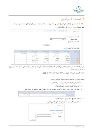 ‫ﺩﻟﻴل‬‫ﺍﻟﻤﺴﺘﺨﺩﻡ‬‫ﻟ‬‫ﻠﻁﺎﻟﺏ‬-٨
٣.‫ﺍﻟ‬‫ﺠـﺩﻭل‬‫ﺍﻟـﺩﺭﺍﺴـﻲ‬
‫ﺤﺩﺩﻫﺎ‬ ‫ﺍﻟﺘﻲ‬ ‫ﺍﻟﺩﺭﺍﺴﻴﺔ‬ ‫ﺍﻟﺤﺼﺹ‬ ‫ﻤﻭﺍﻋﻴﺩ‬ ‫ﻭﻤﻌﺭﻓﺔ‬ ،‫ﺒﻙ‬ ‫ﺍﻟﺨﺎﺹ‬ ‫ﺍﻟﺩﺭﺍﺴﻲ‬ ‫ﺍﻟﺠﺩﻭل‬ ‫ﻋﻠﻰ‬ ‫ﺍﻻﻁﻼﻉ‬ ‫ﻤﻥ‬ ‫ﺍﻟﺼﻔﺤﺔ‬ ‫ﻫﺫﻩ‬ ‫ﺘﻤﻜﻨﻙ‬‫ﺍﻟﻤﺩﺭﺴﺔ‬ ‫ﻤﺩﻴﺭ‬.
‫ﺼﻔﺤﺔ‬ ‫ﺘﻅﻬﺭ‬‫ﺍﻟﺩﺭﺍﺴﻲ‬ ‫ﺍﻟﺠﺩﻭل‬‫ﻋﻠﻰ‬:‫ﺍﻟﺘﺎﻟﻲ‬ ‫ﺍﻟﺸﻜل‬
‫ﺒﻙ‬ ‫ﺍﻟﺨﺎﺹ‬ ‫ﺍﻷﺴﺒﻭﻋﻲ‬ ‫ﺍﻟﺠﺩﻭل‬ ‫ﺤﺼﺹ‬ ‫ﺍﻟﺼﻔﺤﺔ‬ ‫ﺘﻌﺭﺽ‬‫ﻭ‬ ،‫ﻴﻜﻭﻥ‬ ‫ﺒﺤﻴﺙ‬ ‫ﺍﻟﺼﻔﺤﺔ‬ ‫ﻫﺫﻩ‬ ‫ﻋﻠﻰ‬ ‫ﻤﺒﺎﺸﺭﺓ‬ ‫ﺘﻨﻌﻜﺱ‬ ‫ﺍﻟﺠﺩﻭل‬ ‫ﻋﻠﻰ‬ ‫ﺘﻁﺭﺃ‬ ‫ﺘﻌﺩﻴﻼﺕ‬ ‫ﺃﻴﺔ‬
.‫ﺍﻷﺤﺩﺙ‬ ‫ﺍﻟﺠﺩﻭل‬ ‫ﹰ‬‫ﺎ‬‫ﺩﺍﺌﻤ‬ ‫ﻟﺩﻴﻙ‬
‫ﺍﻨﻘﺭ‬ ،‫ﺍﻟﺠﺩﻭل‬ ‫ﻟﻁﺒﺎﻋﺔ‬" ‫ﺭﺍﺒﻁ‬‫ﺍﻨﻘﺭ‬ ‫ﺜﻡ‬ ").(
‫ﺤﺼﺼﻙ‬ ‫ﻋﻥ‬ ‫ﺍﻟﺒﺤﺙ‬ ‫ﻴﻤﻜﻨﻙ‬:‫ﺍﻟﺘﺎﻟﻴﺘﻴﻥ‬ ‫ﺍﻟﻁﺭﻴﻘﺘﻴﻥ‬ ‫ﺇﺤﺩﻯ‬ ‫ﺒﺎﺴﺘﺨﺩﺍﻡ‬
-‫ﺒﺎﺴﺘﺨ‬‫ﺍﻟﺩﺭﺍﺴﻴﺔ‬ ‫ﺍﻷﻴﺎﻡ‬ ‫ﺩﺍﻡ‬:‫ﺍﻟﺘﺎﻟﻴﺔ‬ ‫ﺍﻟﺨﻁﻭﺍﺕ‬ ‫ﺒﺎﺘﺒﺎﻉ‬ ‫ﻭﺫﻟﻙ‬ :
١.،"‫ﺍﻟﺩﺭﺍﺴﻴﺔ‬ ‫ﺍﻷﻴﺎﻡ‬ ‫ﺒﺎﺴﺘﺨﺩﺍﻡ‬ ‫"ﻟﻠﺒﺤﺙ‬ ‫ﺭﺍﺒﻁ‬ ‫ﺍﻨﻘﺭ‬
٢.:‫ﺍﻟﺘﺎﻟﻲ‬ ‫ﺍﻟﺸﻜل‬ ‫ﻋﻠﻰ‬ ‫ﺍﻟﻨﺘﻴﺠﺔ‬ ‫ﺘﻅﻬﺭ‬ ،(‫)ﺍﺒﺤﺙ‬ ‫ﺯﺭ‬ ‫ﺍﻨﻘﺭ‬ ‫ﺜﻡ‬ ،"‫ﺍﻟﺩﺭﺍﺴﻴﺔ‬ ‫"ﺍﻷﻴﺎﻡ‬ ‫ﻗﺎﺌﻤﺔ‬ ‫ﻤﻥ‬ ‫ﺘﺭﻴﺩ‬ ‫ﺍﻟﺫﻱ‬ ‫ﺍﻟﻴﻭﻡ‬ ‫ﺍﺨﺘﺭ‬
-‫ﺍﻟﺘﺎﺭﻴﺦ‬ ‫ﺒﺎﺴﺘﺨﺩﺍﻡ‬:‫ﺍﻟﺘﺎﻟﻴﺔ‬ ‫ﺍﻟﺨﻁﻭﺍﺕ‬ ‫ﺒﺎﺘﺒﺎﻉ‬ ‫ﻭﺫﻟﻙ‬ :
١.‫"ﻟﻠ‬ ‫ﺭﺍﺒﻁ‬ ‫ﺍﻨﻘﺭ‬:‫ﺍﻟﺘﺎﻟﻴﺔ‬ ‫ﺍﻟﺤﻘﻭل‬ ‫ﺘﻅﻬﺭ‬ ،"‫ﺍﻟﺘﺎﺭﻴﺦ‬ ‫ﺒﺎﺴﺘﺨﺩﺍﻡ‬ ‫ﺒﺤﺙ‬
 