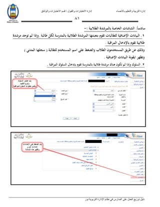 ‫باالحساء‬ ‫والتعليم‬ ‫التربية‬ ‫إدارة‬‫االختبارات‬ ‫قسم‬ / ‫والقبول‬ ‫االختبارات‬ ‫إدارة‬‫والوثائق‬
‫نور‬ ‫التربوية‬ ‫اإلدارة‬ ‫نظام‬ ‫في‬ ‫المدارس‬ ‫على‬ ‫العمل‬ ‫توزيع‬ ‫دليل‬
80
‫ا‬‫ا‬‫سادس‬:‫الطالبية‬ ‫بالمرشدة‬ ‫الخاصة‬ ‫الشاشات‬:-
1.‫البيانات‬. ‫طالبة‬ ‫لكل‬ ‫بالمدرسة‬ ‫الطالبية‬ ‫المرشدة‬ ‫بتعبئتها‬ ‫تقوم‬ ‫للطالبات‬ ‫اإلضافية‬‫مرشدة‬ ‫توجد‬ ‫لم‬ ‫وإذا‬
‫المراقبة‬ ‫باإلدخال‬ ‫تقوم‬ ‫طالبية‬.
) ‫المدني‬ ‫سجلها‬ ( ‫للطالبة‬ ‫المستخدم‬ ‫اسم‬ ‫على‬ ‫والضغط‬ ‫الطالب‬ ‫المستخدمون‬ ‫طريق‬ ‫عن‬ ‫وذلك‬
‫اإلضافية‬ ‫البيانات‬ ‫ايقونة‬ ‫وتظهر‬.
2.‫السلوك‬‫بإ‬ ‫تقوم‬ ‫بالمدرسة‬ ‫طالبية‬ ‫مرشدة‬ ‫هناك‬ ‫تكون‬ ‫لم‬ ‫وإذا‬‫اقبة‬‫ر‬‫الم‬ ‫السلوك‬ ‫دخال‬.
3.‫بتعبئ‬ ‫تقوم‬ ) ‫الفصل‬ ‫درجات‬ ‫ات‬‫ر‬‫اشعا‬ ‫على‬ ‫عامة‬ ‫مالحظة‬ (. ‫الطالبية‬ ‫المرشدة‬ ‫ته‬
 
