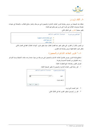 ‫ﻟ‬ ‫ﺍﻟﻤﺴﺘﺨﺩﻡ‬ ‫ﺩﻟﻴل‬‫ﻤﺩﻴﺭ‬‫ﺍﺒﺘﺩﺍﺌﻴﺔ‬ ‫ﻤﺩﺭﺴﺔ‬-٩٠
٨‫ﺍﻟﺘﻘ‬ .‫ـ‬‫ﺎﺭﻴ‬‫ـ‬‫ﺭ‬
‫ﻤﻥ‬ ‫ﺍﻟﺼﻔﺤﺔ‬ ‫ﻫﺫﻩ‬ ‫ﺘﻤﻜﻨﻙ‬‫ﻭ‬ ‫ﻋﺭﺽ‬‫ﻁﺒﺎﻋﺔ‬‫ﻭﺍﻟﻤﺤﺠﻭﺯﺓ‬ ‫ﺍﻟﺸﺎﻏﺭﺓ‬ ‫ﺍﻟﻤﻘﺎﻋﺩ‬ ‫ﺘﻘﺭﻴﺭ‬‫ﺍﻟﻁﻼﺏ‬ ‫ﺒﻨﺘﺎﺌﺞ‬ ‫ﻭﺇﺸﻌﺎﺭ‬ ‫ﻤﺩﺭﺴﺘﻙ‬ ‫ﻓﻲ‬‫ﺸﻬﺎﺩﺍﺕ‬ ‫ﺇﻟﻰ‬ ‫ﺒﺎﻹﻀﺎﻓﺔ‬ ،
‫ﻭﺘﻘﺩﻴﺭﺍﺘﻬﻡ‬ ‫ﻟﻬﻡ‬ ‫ﺘﺩﺭﺱ‬ ‫ﺍﻟﺘﻲ‬ ‫ﺍﻟﻤﻭﺍﺩ‬ ‫ﻓﻲ‬ ‫ﺍﻟﻁﻼﺏ‬ ‫ﺒﻤﺴﺘﻭﻴﺎﺕ‬ ‫ﻤﻔﺼﻠﺔ‬‫ﺍﻟﻌﺎﻤﺔ‬.
‫ﺼﻔﺤﺔ‬ ‫ﺘﻅﻬﺭ‬‫ﺍﻟﺘﻘﺎﺭﻴﺭ‬:‫ﺍﻟﺘﺎﻟﻲ‬ ‫ﺍﻟﺸﻜل‬ ‫ﻋﻠﻰ‬
‫ﺍﻟﻔﻌﺎ‬ ‫ﻟﻠﻔﺼل‬ ‫ﹰ‬‫ﺎ‬‫ﺘﺒﻌ‬ ‫ﺘﺘﻐﻴﺭ‬ ‫ﺘﻅﻬﺭ‬ ‫ﺍﻟﺘﻲ‬ ‫ﺍﻟﺘﻘﺎﺭﻴﺭ‬ ‫ﺃﻥ‬ ‫ﺒﺎﻟﺫﻜﺭ‬ ‫ﺍﻟﺠﺩﻴﺭ‬ ‫ﻤﻥ‬‫ﺤﻴﺙ‬ ،‫ل‬‫ﻴﻅﻬﺭ‬"‫ﺍﻟﻁﻼﺏ‬ ‫"ﺸﻬﺎﺩﺍﺕ‬ ‫ﺘﻘﺭﻴﺭ‬‫ﻓﻲ‬ ‫ﻓﻘﻁ‬‫ﺍﻟﻔﺼل‬‫ﺍﻟﺜﺎﻨﻲ‬.
.‫ﺍﻟﺘﻘﺎﺭﻴﺭ‬ ‫ﻫﺫﻩ‬ ‫ﻭﻁﺒﺎﻋﺔ‬ ‫ﻋﺭﺽ‬ ‫ﻜﻴﻔﻴﺔ‬ ‫ﺍﻟﺘﺎﻟﻴﺔ‬ ‫ﺍﻟﺒﻨﻭﺩ‬ ‫ﺘﻨﺎﻗﺵ‬
٨-١‫ﻭﺍﻟﻤﺤﺠﻭﺯﺓ‬ ‫ﺍﻟﺸﺎﻏﺭﺓ‬ ‫ﺍﻟﻤﻘﺎﻋﺩ‬ ‫ﺘﻘﺭﻴﺭ‬
‫ﻴﻌﺭﺽ‬ ‫ﺘﻘﺭﻴﺭ‬ ‫ﻁﺒﺎﻋﺔ‬ ‫ﺘﺴﺘﻁﻴﻊ‬‫ﺍﻟﺸﻭﺍﻏﺭ‬ ‫ﻭﻨﺴﺒﺔ‬ ‫ﺍﻻﺤﺘﻴﺎﻁ‬ ‫ﻤﻘﺎﻋﺩ‬ ‫ﻭﻋﺩﺩ‬ ‫ﻋﺩﺩﻫﺎ‬ ‫ﺤﻴﺙ‬ ‫ﻤﻥ‬ ‫ﻤﺩﺭﺴﺘﻙ‬ ‫ﻓﻲ‬ ‫ﻭﺍﻟﻤﺤﺠﻭﺯﺓ‬ ‫ﺍﻟﺸﺎﻏﺭﺓ‬ ‫ﺍﻟﻤﻘﺎﻋﺩ‬ ‫ﺘﻔﺎﺼﻴل‬
‫ﻭﻏﻴﺭﻫﺎ‬ ‫ﺍﻟﺴﻌﻭﺩﻴﺔ‬ ‫ﺍﻟﺠﻨﺴﻴﺔ‬ ‫ﻤﻥ‬ ‫ﺍﻟﻤﻘﺒﻭﻟﻴﻥ‬ ‫ﻭﻋﺩﺩ‬.
:‫ﺍﻟﺘﺎﻟﻴﺔ‬ ‫ﺍﻟﺨﻁﻭﺍﺕ‬ ‫ﺍﺘﺒﻊ‬ ،‫ﻭﻁﺒﺎﻋﺘﻪ‬ ‫ﺍﻟﺘﻘﺭﻴﺭ‬ ‫ﻟﻌﺭﺽ‬
١." ‫ﺭﺍﺒﻁ‬ ‫ﺍﻨﻘﺭ‬‫ﻭﺍﻟﻤﺤﺠﻭﺯﺓ‬ ‫ﺍﻟﺸﺎﻏﺭﺓ‬ ‫ﺍﻟﻤﻘﺎﻋﺩ‬ ‫ﺘﻘﺭﻴﺭ‬:‫ﺍﻟﺘﺎﻟﻴﺔ‬ ‫ﺍﻟﺼﻔﺤﺔ‬ ‫ﺘﻅﻬﺭ‬ ،"
٢.‫ﺍﺨﺘﺭ‬‫ﺍﻟﺼﻑ‬،‫ﺘﺭﻴﺩ‬ ‫ﺍﻟﺫﻱ‬
٣.:‫ﺍﻟﺘﺎﻟﻲ‬ ‫ﺍﻟﺸﻜل‬ ‫ﻓﻲ‬ ‫ﻜﻤﺎ‬ ‫ﺍﻟﺘﻘﺭﻴﺭ‬ ‫ﻴﻅﻬﺭ‬ ،(‫)ﻋﺭﺽ‬ ‫ﺯﺭ‬ ‫ﺍﻨﻘﺭ‬
 