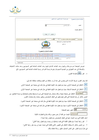 ‫ﻟ‬ ‫ﺍﻟﻤﺴﺘﺨﺩﻡ‬ ‫ﺩﻟﻴل‬‫ﻤﺩﻴﺭ‬‫ﺍﺒﺘﺩﺍﺌﻴﺔ‬ ‫ﻤﺩﺭﺴﺔ‬-٩١
‫ﺍﻟﺼﻔﺤﺔ‬ ‫ﺘﻌﺭﺽ‬‫ﻭﺭﻗﻤ‬ ‫ﻤﺩﺭﺴﺘﻙ‬ ‫ﺍﺴﻡ‬،‫ﺍﻻﺤﺘﻴﺎﻁ‬ ‫ﻤﻘﺎﻋﺩ‬ ‫ﻭﻋﺩﺩ‬ ‫ﺍﻟﺴﻌﻭﺩﻴﻴﻥ‬ ‫ﻟﻐﻴﺭ‬ ‫ﺍﻟﻤﺘﺎﺤﺔ‬ ‫ﺍﻟﻤﻘﺎﻋﺩ‬ ‫ﻭﻋﺩﺩ‬ ‫ﻓﻴﻬﺎ‬ ‫ﺍﻟﺸﺎﻏﺭﺓ‬ ‫ﺍﻟﻤﻘﺎﻋﺩ‬ ‫ﻭﻋﺩﺩ‬ ‫ﻬﺎ‬
‫ﺍﻟﺦ‬ ،‫ﺍﻟﺴﻌﻭﺩﻴﻴﻥ‬ ‫ﻟﻐﻴﺭ‬ ‫ﺍﻟﻤﺘﺎﺤﺔ‬ ‫ﺍﻟﻤﻘﺎﻋﺩ‬ ‫ﻭﻨﺴﺒﺔ‬ ‫ﺍﻟﺸﻭﺍﻏﺭ‬ ‫ﻭﻨﺴﺒﺔ‬ ‫ﻭﻏﻴﺭﻫﺎ‬ ‫ﺍﻟﺴﻌﻭﺩﻴﺔ‬ ‫ﺍﻟﺠﻨﺴﻴﺔ‬ ‫ﻤﻥ‬ ‫ﺍﻟﻤﻘﺒﻭﻟﻴﻥ‬ ‫ﻋﺩﺩ‬ ‫ﺇﻟﻰ‬ ‫ﺒﺎﻹﻀﺎﻓﺔ‬.
٤.) ‫ﺍﻨﻘﺭ‬.‫ﺍﻟﺘﻘﺭﻴﺭ‬ ‫ﻟﻁﺒﺎﻋﺔ‬ (
‫ﻜ‬‫ﻴﻭﻓﺭ‬ ‫ﻤﺎ‬‫ﺍﻟﺘﻘﺭﻴﺭ‬‫ﺍﻟﺫ‬ ‫ﺍﻷﺩﻭﺍﺕ‬ ‫ﺸﺭﻴﻁ‬‫ﻤﺨﺘﻠﻔﺔ‬ ‫ﺒﻭﻅﺎﺌﻑ‬ ‫ﺍﻟﻘﻴﺎﻡ‬ ‫ﻤﻥ‬ ‫ﺘﻤﻜﻨﻙ‬ ‫ﺃﺯﺭﺍﺭ‬ ‫ﺓ‬‫ﺩ‬‫ﻋ‬ ‫ﻋﻠﻰ‬ ‫ﻴﺤﺘﻭﻱ‬ ‫ﻱ‬:‫ﻴﻠﻲ‬ ‫ﻜﻤﺎ‬ ،
.‫ﺍﻷﻭﻟﻰ‬ ‫ﺍﻟﺼﻔﺤﺔ‬ ‫ﻏﻴﺭ‬ ‫ﺼﻔﺤﺔ‬ ‫ﻓﻲ‬ ‫ﻜﻨﺕ‬ ‫ﺤﺎل‬ ‫ﻓﻲ‬ ‫ﻓﻘﻁ‬ ‫ﺍﻷﻴﻘﻭﻨﺔ‬ ‫ﻫﺫﻩ‬ ‫ﺘﻔﻌﻴل‬ ‫ﻴﺘﻡ‬ ‫ﺤﻴﺙ‬ ،‫ﺍﻷﻭﻟﻰ‬ ‫ﺍﻟﺼﻔﺤﺔ‬ ‫ﺇﻟﻰ‬ ‫ﺍﻻﻨﺘﻘﺎل‬ :
‫ﺍﻟﺼﻔﺤﺔ‬ ‫ﻏﻴﺭ‬ ‫ﺼﻔﺤﺔ‬ ‫ﻓﻲ‬ ‫ﻜﻨﺕ‬ ‫ﺤﺎل‬ ‫ﻓﻲ‬ ‫ﻓﻘﻁ‬ ‫ﺍﻷﻴﻘﻭﻨﺔ‬ ‫ﻫﺫﻩ‬ ‫ﺘﻔﻌﻴل‬ ‫ﻴﺘﻡ‬ ‫ﺤﻴﺙ‬ ،‫ﺍﻟﺴﺎﺒﻘﺔ‬ ‫ﺍﻟﺼﻔﺤﺔ‬ ‫ﺇﻟﻰ‬ ‫ﺍﻻﻨﺘﻘﺎل‬ :.‫ﺍﻷﻭﻟﻰ‬
) ‫ﻤﻔﺘﺎﺡ‬ ‫ﻀﻐﻁ‬ ‫ﺜﻡ‬ ‫ﺘﺭﻴﺩ‬ ‫ﺍﻟﺘﻲ‬ ‫ﺍﻟﺼﻔﺤﺔ‬ ‫ﺭﻗﻡ‬ ‫ﺒﺈﺩﺨﺎل‬ ‫ﻭﺫﻟﻙ‬ ،‫ﻤﻌﻴﻨﺔ‬ ‫ﺼﻔﺤﺔ‬ ‫ﺇﻟﻰ‬ ‫ﺍﻻﻨﺘﻘﺎل‬ :Enter‫ﻤﻥ‬ .‫ﺍﻟﻤﻔﺎﺘﻴﺢ‬ ‫ﻟﻭﺤﺔ‬ ‫ﻤﻥ‬ (
.‫ﺍﻟﺘﻘﺭﻴﺭ‬ ‫ﺼﻔﺤﺎﺕ‬ ‫ﺭﻗﻡ‬ ‫ﺒﺠﺎﻨﺒﻪ‬ ‫ﻭﻴﻅﻬﺭ‬ ‫ﺍﻟﻤﺨﺼﺹ‬ ‫ﺍﻟﺤﻘل‬ ‫ﻓﻲ‬ ‫ﻴﻅﻬﺭ‬ ‫ﻓﻴﻬﺎ‬ ‫ﺘﻜﻭﻥ‬ ‫ﺍﻟﺘﻲ‬ ‫ﺍﻟﺼﻔﺤﺔ‬ ‫ﺭﻗﻡ‬ ‫ﺃﻥ‬ ‫ﺒﺎﻟﺫﻜﺭ‬ ‫ﺍﻟﺠﺩﻴﺭ‬
‫ﻫﺫﻩ‬ ‫ﺘﻔﻌﻴل‬ ‫ﻴﺘﻡ‬ ‫ﺤﻴﺙ‬ ،‫ﺍﻟﺘﺎﻟﻴﺔ‬ ‫ﺍﻟﺼﻔﺤﺔ‬ ‫ﺇﻟﻰ‬ ‫ﺍﻻﻨﺘﻘﺎل‬ :.‫ﺍﻷﺨﻴﺭﺓ‬ ‫ﺍﻟﺼﻔﺤﺔ‬ ‫ﻏﻴﺭ‬ ‫ﺼﻔﺤﺔ‬ ‫ﻓﻲ‬ ‫ﻜﻨﺕ‬ ‫ﺤﺎل‬ ‫ﻓﻲ‬ ‫ﻓﻘﻁ‬ ‫ﺍﻷﻴﻘﻭﻨﺔ‬
.‫ﺍﻷﺨﻴﺭﺓ‬ ‫ﺍﻟﺼﻔﺤﺔ‬ ‫ﻏﻴﺭ‬ ‫ﺼﻔﺤﺔ‬ ‫ﻓﻲ‬ ‫ﻜﻨﺕ‬ ‫ﺤﺎل‬ ‫ﻓﻲ‬ ‫ﻓﻘﻁ‬ ‫ﺍﻷﻴﻘﻭﻨﺔ‬ ‫ﻫﺫﻩ‬ ‫ﺘﻔﻌﻴل‬ ‫ﻴﺘﻡ‬ ‫ﺤﻴﺙ‬ ،‫ﺍﻷﺨﻴﺭﺓ‬ ‫ﺍﻟﺼﻔﺤﺔ‬ ‫ﺇﻟﻰ‬ ‫ﺍﻻﻨﺘﻘﺎل‬ :
.‫ﺍﻟﺼﻔﺤﺔ‬ ‫ﺤﺠﻡ‬ ‫ﺘﻐﻴﻴﺭ‬ :
:‫ﺍﻟﺘﺎﻟﻴﺔ‬ ‫ﺍﻟﺨﻁﻭﺍﺕ‬ ‫ﺒﺎﺘﺒﺎﻉ‬ ‫ﻭﺫﻟﻙ‬ ،‫ﻤﻌﻴﻥ‬ ‫ﻨﺹ‬ ‫ﺃﻭ‬ ‫ﻜﻠﻤﺔ‬ ‫ﻋﻥ‬ ‫ﺍﻟﺒﺤﺙ‬ :
‫ﺘﺭﻴﺩ‬ ‫ﺍﻟﺘﻲ‬ ‫ﺍﻟﻜﻠﻤﺔ‬ ‫ﺃﺩﺨل‬،"‫"ﺒﺤﺙ‬ ‫ﺭﺍﺒﻁ‬ ‫ﺘﻔﻌﻴل‬ ‫ﻴﺘﻡ‬ ،‫ﺍﻟﻤﺨﺼﺹ‬ ‫ﺍﻟﺤﻘل‬ ‫ﻓﻲ‬ ‫ﻋﻨﻬﺎ‬ ‫ﺍﻟﺒﺤﺙ‬
١.."‫"ﺍﻟﺘﺎﻟﻲ‬ ‫ﺭﺍﺒﻁ‬ ‫ﺘﻔﻌﻴل‬ ‫ﻭﻴﺘﻡ‬ ‫ﻭﺠﺩﺕ‬ ‫ﺇﻥ‬ ‫ﺒﺈﺩﺨﺎﻟﻬﺎ‬ ‫ﻗﻤﺕ‬ ‫ﺍﻟﺘﻲ‬ ‫ﺍﻟﻜﻠﻤﺔ‬ ‫ﺘﻅﻠﻴل‬ ‫ﻴﺘﻡ‬ ،"‫"ﺒﺤﺙ‬ ‫ﺭﺍﺒﻁ‬ ‫ﺍﻨﻘﺭ‬
٢.."‫"ﺍﻟﺘﺎﻟﻲ‬ ‫ﺭﺍﺒﻁ‬ ‫ﺒﻨﻘﺭ‬ ‫ﻭﺠﺩ‬ ‫ﺇﻥ‬ ‫ﻋﻨﻬﺎ‬ ‫ﺘﺒﺤﺙ‬ ‫ﺍﻟﺘﻲ‬ ‫ﻟﻠﻜﻠﻤﺔ‬ ‫ﺍﻟﺜﺎﻨﻲ‬ ‫ﺍﻟﻅﻬﻭﺭ‬ ‫ﺇﻟﻰ‬ ‫ﺍﻻﻨﺘﻘﺎل‬ ‫ﻴﻤﻜﻨﻙ‬ ‫ﺃﻨﻪ‬ ‫ﺒﺎﻟﺫﻜﺭ‬ ‫ﺍﻟﺠﺩﻴﺭ‬ ‫ﻤﻥ‬
‫ﺍﻟﻌ‬ ‫ﻴﺘﻡ‬ ‫ﻟﻡ‬ ‫ﺤﺎل‬ ‫ﻓﻲ‬.‫ﺒﺫﻟﻙ‬ ‫ﺘﻌﻠﻤﻙ‬ ‫ﺭﺴﺎﻟﺔ‬ ‫ﺘﻅﻬﺭ‬ ،‫ﺍﻟﻤﺩﺨل‬ ‫ﺍﻟﻨﺹ‬ ‫ﻋﻠﻰ‬ ‫ﺜﻭﺭ‬
 