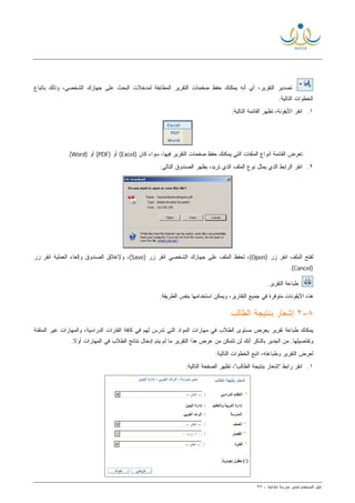 ‫ﻟ‬ ‫ﺍﻟﻤﺴﺘﺨﺩﻡ‬ ‫ﺩﻟﻴل‬‫ﻤﺩﻴﺭ‬‫ﺍﺒﺘﺩﺍﺌﻴﺔ‬ ‫ﻤﺩﺭﺴﺔ‬-٩٢
‫ﺒﺎﺘﺒﺎﻉ‬ ‫ﻭﺫﻟﻙ‬ ،‫ﺍﻟﺸﺨﺼﻲ‬ ‫ﺠﻬﺎﺯﻙ‬ ‫ﻋﻠﻰ‬ ‫ﺍﻟﺒﺤﺙ‬ ‫ﻟﻤﺩﺨﻼﺕ‬ ‫ﺍﻟﻤﻁﺎﺒﻘﺔ‬ ‫ﺍﻟﺘﻘﺭﻴﺭ‬ ‫ﺼﻔﺤﺎﺕ‬ ‫ﺤﻔﻅ‬ ‫ﻴﻤﻜﻨﻙ‬ ‫ﺃﻨﻪ‬ ‫ﺃﻱ‬ ،‫ﺍﻟﺘﻘﺭﻴﺭ‬ ‫ﺘﺼﺩﻴﺭ‬ :
:‫ﺍﻟﺘﺎﻟﻴﺔ‬ ‫ﺍﻟﺨﻁﻭﺍﺕ‬
١.:‫ﺍﻟﺘﺎﻟﻴﺔ‬ ‫ﺍﻟﻘﺎﺌﻤﺔ‬ ‫ﺘﻅﻬﺭ‬ ،‫ﺍﻷﻴﻘﻭﻨﺔ‬ ‫ﺍﻨﻘﺭ‬
‫ﺍﻟﺘﻘﺭ‬ ‫ﺼﻔﺤﺎﺕ‬ ‫ﺤﻔﻅ‬ ‫ﻴﻤﻜﻨﻙ‬ ‫ﺍﻟﺘﻲ‬ ‫ﺍﻟﻤﻠﻔﺎﺕ‬ ‫ﺃﻨﻭﺍﻉ‬ ‫ﺍﻟﻘﺎﺌﻤﺔ‬ ‫ﺘﻌﺭﺽ‬) ‫ﻜﺎﻥ‬ ‫ﺴﻭﺍﺀ‬ ،‫ﻓﻴﻬﺎ‬ ‫ﻴﺭ‬Excel) ‫ﺃﻭ‬ (PDF) ‫ﺃﻭ‬ (Word.(
٢.:‫ﺍﻟﺘﺎﻟﻲ‬ ‫ﺍﻟﺼﻨﺩﻭﻕ‬ ‫ﻴﻅﻬﺭ‬ ،‫ﺘﺭﻴﺩ‬ ‫ﺍﻟﺫﻱ‬ ‫ﺍﻟﻤﻠﻑ‬ ‫ﻨﻭﻉ‬ ‫ﻴﻤﺜل‬ ‫ﺍﻟﺫﻱ‬ ‫ﺍﻟﺭﺍﺒﻁ‬ ‫ﺍﻨﻘﺭ‬
) ‫ﺯﺭ‬ ‫ﺍﻨﻘﺭ‬ ‫ﺍﻟﻤﻠﻑ‬ ‫ﻟﻔﺘﺢ‬Open) ‫ﺯﺭ‬ ‫ﺍﻨﻘﺭ‬ ‫ﺍﻟﺸﺨﺼﻲ‬ ‫ﺠﻬﺎﺯﻙ‬ ‫ﻋﻠﻰ‬ ‫ﺍﻟﻤﻠﻑ‬ ‫ﻟﺤﻔﻅ‬ ،(Save‫ﺯﺭ‬ ‫ﺍﻨﻘﺭ‬ ‫ﺍﻟﻌﻤﻠﻴﺔ‬ ‫ﻭﺇﻟﻐﺎﺀ‬ ‫ﺍﻟﺼﻨﺩﻭﻕ‬ ‫ﻭﻹﻏﻼﻕ‬ ،(
)Cancel.(
.‫ﺍﻟﺘﻘﺭﻴﺭ‬ ‫ﻁﺒﺎﻋﺔ‬ :
‫ﺍﻷ‬ ‫ﻫﺫﻩ‬.‫ﺍﻟﻁﺭﻴﻘﺔ‬ ‫ﺒﻨﻔﺱ‬ ‫ﺍﺴﺘﺨﺩﺍﻤﻬﺎ‬ ‫ﻭﻴﻤﻜﻥ‬ ،‫ﺍﻟﺘﻘﺎﺭﻴﺭ‬ ‫ﺠﻤﻴﻊ‬ ‫ﻓﻲ‬ ‫ﻤﺘﻭﻓﺭﺓ‬ ‫ﻴﻘﻭﻨﺎﺕ‬
٨-٢‫ﺍﻟﻁﺎﻟﺏ‬ ‫ﺒﻨﺘﻴﺠﺔ‬ ‫ﺇﺸﻌﺎﺭ‬
‫ﺘﻘﺭﻴﺭ‬ ‫ﻁﺒﺎﻋﺔ‬ ‫ﻴﻤﻜﻨﻙ‬‫ﻴﻌﺭﺽ‬‫ﻤﺴﺘﻭﻯ‬‫ﺍﻟﻁﻼﺏ‬‫ﻓﻲ‬‫ﻤﻬﺎﺭﺍﺕ‬‫ﻓﻲ‬ ‫ﻟﻬﻡ‬ ‫ﺘﺩﺭﺱ‬ ‫ﺍﻟﺘﻲ‬ ‫ﺍﻟﻤﻭﺍﺩ‬‫ﺍﻟﻤﺘﻘﻨﺔ‬ ‫ﻏﻴﺭ‬ ‫ﻭﺍﻟﻤﻬﺎﺭﺍﺕ‬ ،‫ﺍﻟﺩﺭﺍﺴﻴﺔ‬ ‫ﺍﻟﻔﺘﺭﺍﺕ‬ ‫ﻜﺎﻓﺔ‬
‫ﻭﺘﻔﺎﺼﻴﻠﻬﺎ‬‫ﺍﻟ‬ ‫ﻫﺫﺍ‬ ‫ﻋﺭﺽ‬ ‫ﻤﻥ‬ ‫ﺘﺘﻤﻜﻥ‬ ‫ﻟﻥ‬ ‫ﺃﻨﻙ‬ ‫ﺒﺎﻟﺫﻜﺭ‬ ‫ﺍﻟﺠﺩﻴﺭ‬ ‫ﻤﻥ‬ .‫ﻟﻡ‬ ‫ﻤﺎ‬ ‫ﺘﻘﺭﻴﺭ‬‫ﹰ‬‫ﻻ‬‫ﺃﻭ‬ ‫ﺍﻟﻤﻬﺎﺭﺍﺕ‬ ‫ﻓﻲ‬ ‫ﺍﻟﻁﻼﺏ‬ ‫ﻨﺘﺎﺌﺞ‬ ‫ﺇﺩﺨﺎل‬ ‫ﻴﺘﻡ‬.
:‫ﺍﻟﺘﺎﻟﻴﺔ‬ ‫ﺍﻟﺨﻁﻭﺍﺕ‬ ‫ﺍﺘﺒﻊ‬ ،‫ﻭﻁﺒﺎﻋﺘﻪ‬ ‫ﺍﻟﺘﻘﺭﻴﺭ‬ ‫ﻟﻌﺭﺽ‬
١.‫"ﺇﺸﻌﺎﺭ‬ ‫ﺭﺍﺒﻁ‬ ‫ﺍﻨﻘﺭ‬‫ﺍﻟﻁﺎﻟﺏ‬ ‫ﺒﻨﺘﻴﺠﺔ‬:‫ﺍﻟﺘﺎﻟﻴﺔ‬ ‫ﺍﻟﺼﻔﺤﺔ‬ ‫ﺘﻅﻬﺭ‬ ،"
 