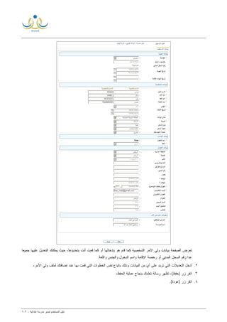 ‫ﻟ‬ ‫ﺍﻟﻤﺴﺘﺨﺩﻡ‬ ‫ﺩﻟﻴل‬‫ﻤﺩﻴﺭ‬‫ﺍﺒﺘﺩﺍﺌﻴﺔ‬ ‫ﻤﺩﺭﺴﺔ‬-١٠٩
‫ﻴﻤﻜ‬ ‫ﺤﻴﺙ‬ ،‫ﺒﺘﺤﺩﻴﺩﻫﺎ‬ ‫ﺃﻨﺕ‬ ‫ﻗﻤﺕ‬ ‫ﻜﻤﺎ‬ ‫ﺃﻭ‬ ‫ﺒﺈﺩﺨﺎﻟﻬﺎ‬ ‫ﻫﻭ‬ ‫ﻗﺎﻡ‬ ‫ﻜﻤﺎ‬ ‫ﺍﻟﺸﺨﺼﻴﺔ‬ ‫ﺍﻷﻤﺭ‬ ‫ﻭﻟﻲ‬ ‫ﺒﻴﺎﻨﺎﺕ‬ ‫ﺍﻟﺼﻔﺤﺔ‬ ‫ﺘﻌﺭﺽ‬‫ﹰ‬‫ﺎ‬‫ﺠﻤﻴﻌ‬ ‫ﻋﻠﻴﻬﺎ‬ ‫ﺍﻟﺘﻌﺩﻴل‬ ‫ﻨﻙ‬
.‫ﻭﺍﻟﻠﻐﺔ‬ ‫ﻭﺍﻟﺠﻨﺱ‬ ‫ﺍﻟﺩﺨﻭل‬ ‫ﻭﺍﺴﻡ‬ ‫ﺍﻹﻗﺎﻤﺔ‬ ‫ﺭﺨﺼﺔ‬ ‫ﺃﻭ‬ ‫ﺍﻟﻤﺩﻨﻲ‬ ‫ﺍﻟﺴﺠل‬ ‫ﺭﻗﻡ‬ ‫ﻋﺩﺍ‬
٢.،‫ﺍﻷﻤﺭ‬ ‫ﻭﻟﻲ‬ ‫ﻟﻤﻠﻑ‬ ‫ﺇﻀﺎﻓﺘﻙ‬ ‫ﻋﻨﺩ‬ ‫ﺒﻬﺎ‬ ‫ﻗﻤﺕ‬ ‫ﺍﻟﺘﻲ‬ ‫ﺍﻟﺨﻁﻭﺍﺕ‬ ‫ﻨﻔﺱ‬ ‫ﺒﺎﺘﺒﺎﻉ‬ ‫ﻭﺫﻟﻙ‬ ‫ﺍﻟﺒﻴﺎﻨﺎﺕ‬ ‫ﻤﻥ‬ ‫ﺃﻱ‬ ‫ﻋﻠﻰ‬ ‫ﺘﺭﻴﺩ‬ ‫ﺍﻟﺘﻲ‬ ‫ﺍﻟﺘﻌﺩﻴﻼﺕ‬ ‫ﺃﺩﺨل‬
٣.،‫ﺍﻟﺤﻔﻅ‬ ‫ﻋﻤﻠﻴﺔ‬ ‫ﺒﻨﺠﺎﺡ‬ ‫ﺘﻌﻠﻤﻙ‬ ‫ﺭﺴﺎﻟﺔ‬ ‫ﺘﻅﻬﺭ‬ ،(‫)ﺤﻔﻅ‬ ‫ﺯﺭ‬ ‫ﺍﻨﻘﺭ‬
٤.) ‫ﺯﺭ‬ ‫ﺍﻨﻘﺭ‬.(‫ﻋﻭﺩﺓ‬
 