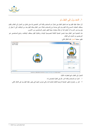 ‫ﻟ‬ ‫ﺍﻟﻤﺴﺘﺨﺩﻡ‬ ‫ﺩﻟﻴل‬‫ﻤﺩﻴﺭ‬‫ﺍﺒﺘﺩﺍﺌﻴﺔ‬ ‫ﻤﺩﺭﺴﺔ‬-١
١.‫ﺍ‬‫ﺍﻟﻨﻅـﺎﻡ‬ ‫ﺇﻟﻰ‬ ‫ﻟﺩﺨـﻭل‬
‫ﻭﺍﻟﻘﻴﺎﻡ‬ ‫ﺍﻟﻨﻅﺎﻡ‬ ‫ﺇﻟﻰ‬ ‫ﺍﻟﺩﺨﻭل‬ ‫ﻤﻥ‬ ‫ﺘﺘﻤﻜﻥ‬ ‫ﺤﺘﻰ‬ ‫ﺒﻙ‬ ‫ﺍﻟﺨﺎﺼﻴﻥ‬ ‫ﺍﻟﺴﺭ‬ ‫ﻭﻜﻠﻤﺔ‬ ‫ﺍﻟﻤﺴﺘﺨﺩﻡ‬ ‫ﺍﺴﻡ‬ ‫ﺇﺩﺨﺎل‬ ‫ﻫﻲ‬ ‫ﺍﻟﻨﻅﺎﻡ‬ ‫ﺘﺸﻐﻴل‬ ‫ﻋﻨﺩ‬ ‫ﺒﻬﺎ‬ ‫ﺍﻟﻘﻴﺎﻡ‬ ‫ﻋﻠﻴﻙ‬ ‫ﻋﻤﻠﻴﺔ‬ ‫ﺃﻭل‬
‫ﺍﻟﻭﻅﺎ‬ ‫ﻤﻥ‬ ‫ﺒﻌﺩﺩ‬ ‫ﺍﻟﻘﻴﺎﻡ‬ ‫ﻴﻤﻜﻨﻪ‬ ‫ﺍﻟﻨﻅﺎﻡ‬ ‫ﻤﺩﻴﺭ‬ ،‫ﹰ‬‫ﻼ‬‫ﻓﻤﺜ‬ ،‫ﺍﻟﻤﺴﺘﺨﺩﻡ‬ ‫ﻨﻭﻉ‬ ‫ﻴﺤﺩﺩﻫﺎ‬ ‫ﻭﺍﻟﺘﻲ‬ ‫ﺒﻬﺎ‬ ‫ﺍﻟﻘﻴﺎﻡ‬ ‫ﻟﻙ‬ ‫ﺍﻟﻤﺴﻤﻭﺡ‬ ‫ﺍﻟﻌﻤﻠﻴﺎﺕ‬ ‫ﺒﻤﺨﺘﻠﻑ‬‫ﺃﻥ‬ ‫ﻴﻤﻜﻥ‬ ‫ﻻ‬ ‫ﺍﻟﺘﻲ‬ ‫ﺌﻑ‬
.‫ﺍﻵﺨﺭﻴﻥ‬ ‫ﺩﻭﻥ‬ ‫ﺍﻟﻤﺴﺘﺨﺩﻤﻴﻥ‬ ‫ﻟﺒﻌﺽ‬ ‫ﺘﻅﻬﺭ‬ ‫ﻤﻌﻴﻨﺔ‬ ‫ﺼﻔﺤﺎﺕ‬ ‫ﻫﻨﺎﻙ‬ ‫ﺃﻥ‬ ‫ﻜﻤﺎ‬ ،‫ﺍﻟﻤﻌﻠﻡ‬ ‫ﺃﻭ‬ ‫ﺍﻟﻤﺩﺭﺴﺔ‬ ‫ﻤﺩﻴﺭ‬ ‫ﺒﻬﺎ‬ ‫ﻴﻘﻭﻡ‬
‫ﻏﻴﺭ‬ ‫ﺍﻟﻤﺴﺘﺨﺩﻤﻴﻥ‬ ‫ﻭﺘﻤﻨﻊ‬ ،‫ﺍﻟﻭﻅﺎﺌﻑ‬ ‫ﺒﻤﺨﺘﻠﻑ‬ ‫ﺍﻟﻘﻴﺎﻡ‬ ‫ﻭﺇﻤﻜﺎﻨﻴﺔ‬ ‫ﺍﻟﺒﻴﺎﻨﺎﺕ‬ ‫ﻟﺨﺼﻭﺼﻴﺔ‬ ‫ﺍﻟﻜﺎﻤﻠﺔ‬ ‫ﺍﻟﺤﻤﺎﻴﺔ‬ ‫ﺘﻀﻤﻥ‬ ‫ﺤﻴﺙ‬ ‫ﺍﻟﻨﻅﺎﻡ‬ ‫ﺘﻤﻴﺯ‬ ‫ﺍﻟﺨﺎﺼﻴﺔ‬ ‫ﻫﺫﻩ‬
‫ﺍﻟﻨ‬ ‫ﺇﻟﻰ‬ ‫ﺍﻟﺩﺨﻭل‬ ‫ﻤﻥ‬ ‫ﹼﺼﻴﻥ‬‫ﺨ‬‫ﺍﻟﻤﺭ‬.‫ﻅﺎﻡ‬
‫ﺼﻔﺤﺔ‬ ‫ﺘﻅﻬﺭ‬‫ﺍﻟﺩﺨﻭل‬:‫ﺍﻟﺘﺎﻟﻲ‬ ‫ﺍﻟﺸﻜل‬ ‫ﻜﻤﺎ‬
:‫ﺍﻟﺘﺎﻟﻴﺔ‬ ‫ﺍﻟﺨﻁﻭﺍﺕ‬ ‫ﺍﺘﺒﻊ‬ ،‫ﺍﻟﻨﻅﺎﻡ‬ ‫ﺇﻟﻰ‬ ‫ﻟﻠﺩﺨﻭل‬
١.،‫ﻟﻪ‬ ‫ﺍﻟﻤﺨﺼﺹ‬ ‫ﺍﻟﺤﻘل‬ ‫ﻓﻲ‬ ‫ﻜل‬ ،‫ﺍﻟﺴﺭ‬ ‫ﻭﻜﻠﻤﺔ‬ ‫ﺍﻟﻤﺴﺘﺨﺩﻡ‬ ‫ﺍﺴﻡ‬ ‫ﺃﺩﺨل‬
٢.:‫ﺍﻟﺘﺎﻟﻲ‬ ‫ﺍﻟﺸﻜل‬ ‫ﻋﻠﻰ‬ ‫ﺒﻬﺎ‬ ‫ﺍﻟﻘﻴﺎﻡ‬ ‫ﻋﻠﻴﻙ‬ ‫ﻴﺘﻌﻴﻥ‬ ‫ﺍﻟﺘﻲ‬ ‫ﺍﻟﻤﻬﺎﻡ‬ ‫ﺘﻌﺭﺽ‬ ‫ﻭﺍﻟﺘﻲ‬ ‫ﺒﻙ‬ ‫ﺍﻟﺨﺎﺼﺔ‬ ‫ﻟﻠﻨﻅﺎﻡ‬ ‫ﺍﻟﺭﺌﻴﺴﻴﺔ‬ ‫ﺍﻟﺼﻔﺤﺔ‬ ‫ﺘﻅﻬﺭ‬ ،(‫)ﺩﺨﻭل‬ ‫ﺯﺭ‬ ‫ﺍﻨﻘﺭ‬
 