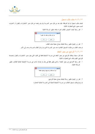 ‫ﻟ‬ ‫ﺍﻟﻤﺴﺘﺨﺩﻡ‬ ‫ﺩﻟﻴل‬‫ﻤﺩﻴﺭ‬‫ﺍﺒﺘﺩﺍﺌﻴﺔ‬ ‫ﻤﺩﺭﺴﺔ‬-١٢١
١٢-٢-٥‫ﺘﺴﺠﻴل‬ ‫ﻁﻠﺏ‬ ‫ﺤﺫﻑ‬
‫ﻤﺩﻴﺭ‬ ‫ﻗﺒل‬ ‫ﻤﻥ‬ ‫ﺭﻓﻀﻪ‬ ‫ﻴﺘﻡ‬ ‫ﻭﻟﻡ‬ ‫ﺍﻟﻤﺩﺭﺴﺔ‬ ‫ﻤﺩﻴﺭ‬ ‫ﻗﺒل‬ ‫ﻤﻥ‬ ‫ﺒﻌﺩ‬ ‫ﻋﻠﻴﻪ‬ ‫ﺍﻟﻤﻭﺍﻓﻘﺔ‬ ‫ﺘﺘﻡ‬ ‫ﻟﻡ‬ ‫ﺘﺴﺠﻴل‬ ‫ﻁﻠﺏ‬ ‫ﻟﺤﺫﻑ‬‫ﻭﺍﻟﻘﺒﻭل‬ ‫ﺍﻻﺨﺘﺒﺎﺭﺍﺕ‬‫ﺍﻟﻤﺸﺭﻑ‬ ‫ﺃﻭ‬
:‫ﺍﻟﺘﺎﻟﻴﺔ‬ ‫ﺍﻟﺨﻁﻭﺍﺕ‬ ‫ﺍﺘﺒﻊ‬ ،‫ﻤﻌﻴﻥ‬ ‫ﻟﺴﺒﺏ‬
١.:‫ﺍﻟﺘﺎﻟﻴﺔ‬ ‫ﺍﻟﺭﺴﺎﻟﺔ‬ ‫ﺘﻅﻬﺭ‬ ،‫ﺤﺫﻓﻪ‬ ‫ﺍﻟﻤﺭﺍﺩ‬ ‫ﻟﻠﻁﻠﺏ‬ ‫ﺍﻟﻤﺠﺎﻭﺭ‬ "‫"ﺤﺫﻑ‬ ‫ﺭﺍﺒﻁ‬ ‫ﺍﻨﻘﺭ‬
٢.‫ﺍﻨ‬.‫ﺍﻟﻁﻠﺏ‬ ‫ﺤﺫﻑ‬ ‫ﻋﻤﻠﻴﺔ‬ ‫ﺒﻨﺠﺎﺡ‬ ‫ﺘﻌﻠﻤﻙ‬ ‫ﺭﺴﺎﻟﺔ‬ ‫ﺘﻅﻬﺭ‬ ،(‫)ﻨﻌﻡ‬ ‫ﺯﺭ‬ ‫ﻘﺭ‬
.‫ﺍﻷﻤﺭ‬ ‫ﻭﻟﻲ‬ ‫ﻭﻋﻨﺩ‬ ‫ﻟﻤﺩﺭﺴﺘﻪ‬ ‫ﺍﻟﻁﻠﺏ‬ ‫ﺇﺭﺴﺎل‬ ‫ﺘﻡ‬ ‫ﺍﻟﺫﻱ‬ ‫ﺍﻟﻤﺩﺭﺴﺔ‬ ‫ﻤﺩﻴﺭ‬ ‫ﻋﻨﺩ‬ ‫ﺍﻟﻅﺎﻫﺭﺓ‬ ‫ﺍﻟﺘﺴﺠﻴل‬ ‫ﻁﻠﺒﺎﺕ‬ ‫ﻤﻥ‬ ‫ﺍﻟﻁﻠﺏ‬ ‫ﺤﺫﻑ‬ ‫ﺘﻡ‬
١٢-٢-٦‫ﺍﻟﻤﻘﻌﺩ‬ ‫ﺤﺠﺯ‬ ‫ﻋﻥ‬ ‫ﺍﻟﺘﺭﺍﺠﻊ‬
‫ﺍﻟﻔﺘﺭ‬ ‫ﻓﻲ‬ ‫ﻓﻘﻁ‬ ‫ﺍﻻﺤﺘﻴﺎﻁ‬ ‫ﻤﺩﺭﺴﺔ‬ ‫ﻓﻲ‬ ‫ﺍﻟﻤﻘﻌﺩ‬ ‫ﺤﺠﺯ‬ ‫ﻋﻥ‬ ‫ﺍﻟﺘﺭﺍﺠﻊ‬ ‫ﻴﻤﻜﻨﻙ‬ ،‫ﹰ‬‫ﺎ‬‫ﻤﺴﺒﻘ‬ ‫ﺫﻜﺭ‬ ‫ﻜﻤﺎ‬‫ﻤﺩﻴﺭ‬ ‫ﻴﻘﻭﻡ‬ ‫ﺍﻟﺘﻲ‬ ‫ﺓ‬‫ﻭﺍﻟﻘﺒﻭل‬ ‫ﺍﻻﺨﺘﺒﺎﺭﺍﺕ‬‫ﺒﺘﺤﺩﻴﺩﻫﺎ‬
:‫ﺍﻟﺘﺎﻟﻴﺔ‬ ‫ﺍﻟﺨﻁﻭﺍﺕ‬ ‫ﺍﺘﺒﻊ‬ ،‫ﺒﺫﻟﻙ‬ ‫ﻟﻠﻘﻴﺎﻡ‬ .‫ﻟﻠﺘﺭﺍﺠﻊ‬
١.‫ﺘﻅﻬﺭ‬ ،‫ﻟﻠﻁﺎﻟﺏ‬ ‫ﺍﻟﺤﺎﻟﻴﺔ‬ ‫ﺍﻻﺤﺘﻴﺎﻁ‬ ‫ﻤﺩﺭﺴﺔ‬ ‫ﻓﻲ‬ ‫ﺸﺎﻏﺭ‬ ‫ﺇﺤﺩﺍﺙ‬ ‫ﺘﻡ‬ ‫ﺤﺎل‬ ‫ﻓﻲ‬ ‫ﻓﻘﻁ‬ ‫ﻴﻅﻬﺭ‬ ‫ﻭﺍﻟﺫﻱ‬ ،"‫ﺍﻟﻤﻘﻌﺩ‬ ‫ﺤﺠﺯ‬ ‫ﻋﻥ‬ ‫"ﺍﻟﺘﺭﺍﺠﻊ‬ ‫ﺭﺍﺒﻁ‬ ‫ﺍﻨﻘﺭ‬
:‫ﺍﻟﺘﺎﻟﻴﺔ‬ ‫ﺍﻟﺭﺴﺎﻟﺔ‬
٢.‫ﺒﻨﺠﺎﺡ‬ ‫ﺘﻌﻠﻤﻙ‬ ‫ﺭﺴﺎﻟﺔ‬ ‫ﺘﻅﻬﺭ‬ ،(‫)ﻨﻌﻡ‬ ‫ﺯﺭ‬ ‫ﺍﻨﻘﺭ‬.‫ﺍﻟﺘﺭﺍﺠﻊ‬ ‫ﻋﻤﻠﻴﺔ‬
.‫ﺍﻟﻤﺨﺘﺎﺭﺓ‬ ‫ﺍﻟﺤﺎﻟﻴﺔ‬ ‫ﺍﻟﻤﺩﺭﺴﺔ‬ ‫ﺇﻟﻰ‬ ‫ﺍﻟﺤﺎﻟﻴﺔ‬ ‫ﺍﻻﺤﺘﻴﺎﻁ‬ ‫ﻤﺩﺭﺴﺔ‬ ‫ﻤﻥ‬ ‫ﺍﻟﻁﺎﻟﺏ‬ ‫ﺘﺴﺠﻴل‬ ‫ﻁﻠﺏ‬ ‫ﺇﺭﺠﺎﻉ‬ ‫ﺘﻡ‬
 