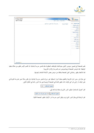 ‫ﻟ‬ ‫ﺍﻟﻤﺴﺘﺨﺩﻡ‬ ‫ﺩﻟﻴل‬‫ﻤﺩﻴﺭ‬‫ﺍﺒﺘﺩﺍﺌﻴﺔ‬ ‫ﻤﺩﺭﺴﺔ‬-٢
‫ﺘ‬‫ﺒﺘﻨﻔ‬ ‫ﺨﻼﻟﻪ‬ ‫ﻤﻥ‬ ‫ﻓﺘﻘﻭﻡ‬ ‫ﺍﻷﻴﺴﺭ‬ ‫ﺍﻟﻘﺴﻡ‬ ‫ﺃﻤﺎ‬ ،‫ﺍﺒﺘﺩﺍﺌﻴﺔ‬ ‫ﻤﺩﺭﺴﺔ‬ ‫ﻜﻤﺩﻴﺭ‬ ‫ﻤﻨﻙ‬ ‫ﺍﻟﻤﻁﻠﻭﺒﺔ‬ ‫ﺒﺎﻟﻭﻅﺎﺌﻑ‬ ‫ﻗﺎﺌﻤﺔ‬ ‫ﻤﻨﻬﺎ‬ ‫ﺍﻷﻴﻤﻥ‬ ‫ﻴﻌﺭﺽ‬ :‫ﻗﺴﻤﻴﻥ‬ ‫ﺇﻟﻰ‬ ‫ﺍﻟﺼﻔﺤﺔ‬ ‫ﻘﺴﻡ‬‫ﻴﺫ‬
.‫ﺍﻟﺘﺭﺒﻭﻴﺔ‬ ‫ﻭﺍﻹﺩﺍﺭﺓ‬ ‫ﺍﻟﻤﺩﺭﺴﺔ‬ ‫ﺍﺴﻡ‬ ‫ﻴﻌﺭﺽ‬ ‫ﺸﺭﻴﻁ‬ ‫ﺍﻟﺼﻔﺤﺔ‬ ‫ﺘﻌﺭﺽ‬ ‫ﻜﻤﺎ‬ .‫ﺍﻟﻭﻅﻴﻔﺔ‬
،‫ﺘﻼﺤﻅ‬ ‫ﻜﻤﺎ‬‫ﻴ‬‫ﻅﻬﺭ‬‫ﻴ‬ ‫ﺍﻟﺼﻔﺤﺔ‬ ‫ﺃﻋﻠﻰ‬ ‫ﻓﻲ‬ ‫ﺭﺍﺒﻁ‬‫ﺍ‬ ‫ﺍﻷﺴﺌﻠﺔ‬ ‫ﺒﻌﺽ‬ ‫ﻋﺭﺽ‬ ‫ﻤﻥ‬ ‫ﻤﻜﻨﻙ‬.‫ﻭﺃﺠﻭﺒﺘﻬﺎ‬ ‫ﻟﺸﺎﺌﻌﺔ‬
‫ﻓ‬ ‫ﺜﺎﻨﻭﻴﺔ‬ ‫ﻟﻤﺩﺭﺴﺔ‬ ‫ﻤﺩﻴﺭ‬ ‫ﹰ‬‫ﻼ‬‫ﻤﺜ‬ ‫ﺘﻜﻭﻥ‬ ‫ﺒﺄﻥ‬ ،‫ﺍﺒﺘﺩﺍﺌﻴﺔ‬ ‫ﻤﺩﺭﺴﺔ‬ ‫ﻜﻤﺩﻴﺭ‬ ‫ﺩﻭﺭﻙ‬ ‫ﻏﻴﺭ‬ ‫ﺇﻀﺎﻓﻴﺔ‬ ‫ﹰ‬‫ﺍ‬‫ﺃﺩﻭﺍﺭ‬ ‫ﻤﻨﺤﻙ‬ ‫ﻭﺍﻟﺘﻌﻠﻴﻡ‬ ‫ﺍﻟﺘﺭﺒﻴﺔ‬ ‫ﺇﺩﺍﺭﺓ‬ ‫ﻤﺩﻴﺭ‬ ‫ﻗﺭﺭ‬ ‫ﺤﺎل‬ ‫ﻓﻲ‬‫ﻲ‬
:‫ﺍﻟﺘﺎﻟﻲ‬ ‫ﺍﻟﺸﻜل‬ ‫ﻓﻲ‬ ‫ﻜﻤﺎ‬ ،‫ﺍﻟﺩﻭﺭ‬ ‫ﻫﺫﺍ‬ ‫ﺘﺒﻴﻥ‬ ‫ﺍﻟﺭﺌﻴﺴﻴﺔ‬ ‫ﺍﻟﺼﻔﺤﺔ‬ ‫ﻓﻲ‬ ‫ﻗﺎﺌﻤﺔ‬ ‫ﺘﻅﻬﺭ‬ ،‫ﺫﺍﺘﻪ‬ ‫ﺍﻟﻭﻗﺕ‬ ‫ﻓﻲ‬ "‫ﺃﻤﺭ‬ ‫"ﻭﻟﻲ‬ ‫ﺃﻭ‬ ‫ﺍﻟﻭﻗﺕ‬ ‫ﻨﻔﺱ‬
‫ﺍﻨﻘﺭ‬:‫ﻴﻠﻲ‬ ‫ﻜﻤﺎ‬ ‫ﺇﻴﺎﻩ‬ ‫ﻤﻨﺤﻙ‬ ‫ﺘﻡ‬ ‫ﺍﻟﺫﻱ‬ ‫ﺍﻟﺩﻭﺭ‬ ‫ﻴﻅﻬﺭ‬ ،"‫ﺍﻟﻤﺴﺘﺨﺩﻡ‬ ‫"ﺘﺤﻭﻴل‬
:‫ﺍﻟﺘﺎﻟﻴﺔ‬ ‫ﺍﻟﺼﻔﺤﺔ‬ ‫ﺘﻅﻬﺭ‬ ،"‫ﺍﻷﺭﻗﻡ‬ ‫ﺩﺍﺭ‬ ‫ﻤﺩﺭﺴﺔ‬ ‫"ﻤﺩﻴﺭ‬ ‫ﻭﻟﻴﻜﻥ‬ ‫ﺘﺭﻴﺩ‬ ‫ﺍﻟﺫﻱ‬ ‫ﺍﻟﺩﻭﺭ‬ ‫ﻴﻤﺜل‬ ‫ﺍﻟﺫﻱ‬ ‫ﺍﻟﺭﺍﺒﻁ‬ ‫ﺍﻨﻘﺭ‬
 