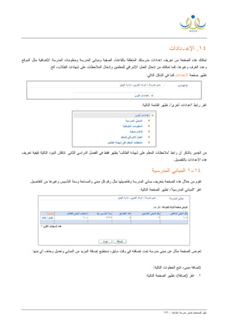 ‫ﻟ‬ ‫ﺍﻟﻤﺴﺘﺨﺩﻡ‬ ‫ﺩﻟﻴل‬‫ﻤﺩﻴﺭ‬‫ﺍﺒﺘﺩﺍﺌﻴﺔ‬ ‫ﻤﺩﺭﺴﺔ‬-١٣٢
١٤‫ﺍﻹﻋ‬ .‫ـ‬‫ﺩﺍﺩﺍﺕ‬
‫ﺇﻋﺩﺍﺩﺍﺕ‬ ‫ﺘﻌﺭﻴﻑ‬ ‫ﻤﻥ‬ ‫ﺍﻟﺼﻔﺤﺔ‬ ‫ﻫﺫﻩ‬ ‫ﺘﻤﻜﻨﻙ‬‫ﻤﺩﺭﺴﺘﻙ‬‫ﺍﻟﻤﺘﻌﻠﻘﺔ‬‫ﺒ‬‫ﺍﻟﺼﻔﻴﺔ‬ ‫ﺎﻟﻘﺎﻋﺎﺕ‬‫ﻭ‬‫ﺍﻟﻤﻭﻗﻊ‬ ‫ﻤﺜل‬ ‫ﺍﻹﻀﺎﻓﻴﺔ‬ ‫ﺍﻟﻤﺩﺭﺴﺔ‬ ‫ﻭﻤﻌﻠﻭﻤﺎﺕ‬ ‫ﺍﻟﻤﺩﺭﺴﺔ‬ ‫ﻤﺒﺎﻨﻲ‬
‫ﻭﻏﻴﺭﻫﺎ‬ ‫ﺍﻟﻐﺭﻑ‬ ‫ﻭﻋﺩﺩ‬‫ﻤ‬ ‫ﺘﻤﻜﻨﻙ‬ ‫ﻜﻤﺎ‬ ،‫ﻟﻠﻤﻌﻠﻤﻴﻥ‬ ‫ﺍﻹﺸﺭﺍﻓﻲ‬ ‫ﺍﻟﻌﻤل‬ ‫ﺇﺩﺨﺎل‬ ‫ﻥ‬‫ﺍﻟﻤﻼﺤﻅﺎﺕ‬ ‫ﻭﺇﺩﺨﺎل‬‫ﺍﻟﻁﻼﺏ‬ ‫ﺸﻬﺎﺩﺍﺕ‬ ‫ﻋﻠﻰ‬‫ﺍﻟﺦ‬ ،.
‫ﺼﻔﺤﺔ‬ ‫ﺘﻅﻬﺭ‬‫ﺍﻹﻋﺩﺍﺩﺍﺕ‬:‫ﺍﻟﺘﺎﻟﻲ‬ ‫ﺍﻟﺸﻜل‬ ‫ﻓﻲ‬ ‫ﻜﻤﺎ‬
:‫ﺍﻟﺘﺎﻟﻴﺔ‬ ‫ﺍﻟﻘﺎﺌﻤﺔ‬ ‫ﺘﻅﻬﺭ‬ ،"‫ﺃﺨﺭﻯ‬ ‫"ﺇﻋﺩﺍﺩﺍﺕ‬ ‫ﺭﺍﺒﻁ‬ ‫ﺍﻨﻘﺭ‬
.‫ﺍﻟﺜﺎﻨﻲ‬ ‫ﺍﻟﺩﺭﺍﺴﻲ‬ ‫ﺍﻟﻔﺼل‬ ‫ﻓﻲ‬ ‫ﻓﻘﻁ‬ ‫ﻴﻅﻬﺭ‬ "‫ﺍﻟﻁﺎﻟﺏ‬ ‫ﺸﻬﺎﺩﺓ‬ ‫ﻋﻠﻰ‬ ‫ﺍﻟﻤﻌﻠﻡ‬ ‫"ﻤﻼﺤﻅﺎﺕ‬ ‫ﺭﺍﺒﻁ‬ ‫ﺃﻥ‬ ‫ﺒﺎﻟﺫﻜﺭ‬ ‫ﺍﻟﺠﺩﻴﺭ‬ ‫ﻤﻥ‬‫ﺘﻌﺭﻴﻑ‬ ‫ﻜﻴﻔﻴﺔ‬ ‫ﺍﻟﺘﺎﻟﻴﺔ‬ ‫ﺍﻟﺒﻨﻭﺩ‬ ‫ﺘﻨﺎﻗﺵ‬
‫ﻫﺫﻩ‬‫ﺍﻹﻋﺩﺍﺩﺍﺕ‬.‫ﺒﺎﻟﺘﻔﺼﻴل‬
١٤-١‫ﺍﻟﻤﺩﺭﺴﻴﺔ‬ ‫ﺍﻟﻤﺒﺎﻨﻲ‬
.‫ﺍﻟﺘﻔﺎﺼﻴل‬ ‫ﻤﻥ‬ ‫ﻭﻏﻴﺭﻫﺎ‬ ‫ﺍﻟﺘﺄﺴﻴﺱ‬ ‫ﻭﺴﻨﺔ‬ ‫ﻭﺍﻟﻤﺴﺎﺤﺔ‬ ‫ﻤﺒﻨﻰ‬ ‫ﻜل‬ ‫ﺭﻗﻡ‬ ‫ﻤﺜل‬ ‫ﻭﺘﻔﺎﺼﻴﻠﻬﺎ‬ ‫ﺍﻟﻤﺩﺭﺴﺔ‬ ‫ﻤﺒﺎﻨﻲ‬ ‫ﺒﺘﻌﺭﻴﻑ‬ ‫ﺍﻟﺼﻔﺤﺔ‬ ‫ﻫﺫﻩ‬ ‫ﺨﻼل‬ ‫ﻤﻥ‬ ‫ﺘﻘﻭﻡ‬
:‫ﺍﻟﺘﺎﻟﻴﺔ‬ ‫ﺍﻟﺼﻔﺤﺔ‬ ‫ﺘﻅﻬﺭ‬ ،"‫ﺍﻟﻤﺩﺭﺴﻴﺔ‬ ‫"ﺍﻟﻤﺒﺎﻨﻲ‬ ‫ﺍﻨﻘﺭ‬
‫ﺘﺴﺘﻁﻴﻊ‬ ،‫ﺴﺎﺒﻕ‬ ‫ﻭﻗﺕ‬ ‫ﻓﻲ‬ ‫ﺇﻀﺎﻓﺘﻪ‬ ‫ﺘﻤﺕ‬ ‫ﻤﺩﺭﺴﺔ‬ ‫ﻤﺒﻨﻰ‬ ‫ﻋﻥ‬ ‫ﻤﺜﺎل‬ ‫ﺍﻟﺼﻔﺤﺔ‬ ‫ﺘﻌﺭﺽ‬.‫ﻤﻨﻬﺎ‬ ‫ﺃﻱ‬ ‫ﻭﺤﺫﻑ‬ ‫ﻭﺘﻌﺩﻴل‬ ‫ﺍﻟﻤﺒﺎﻨﻲ‬ ‫ﻤﻥ‬ ‫ﺍﻟﻤﺯﻴﺩ‬ ‫ﺇﻀﺎﻓﺔ‬
:‫ﺍﻟﺘﺎﻟﻴﺔ‬ ‫ﺍﻟﺨﻁﻭﺍﺕ‬ ‫ﺍﺘﺒﻊ‬ ،‫ﻤﺒﻨﻰ‬ ‫ﻹﻀﺎﻓﺔ‬
١.:‫ﺍﻟﺘﺎﻟﻴﺔ‬ ‫ﺍﻟﺼﻔﺤﺔ‬ ‫ﺘﻅﻬﺭ‬ ،(‫)ﺇﻀﺎﻓﺔ‬ ‫ﺍﻨﻘﺭ‬
 