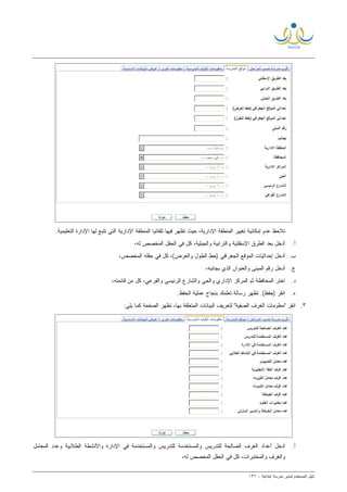 ‫ﻟ‬ ‫ﺍﻟﻤﺴﺘﺨﺩﻡ‬ ‫ﺩﻟﻴل‬‫ﻤﺩﻴﺭ‬‫ﺍﺒﺘﺩﺍﺌﻴﺔ‬ ‫ﻤﺩﺭﺴﺔ‬-١٣٦
.‫ﺍﻟﺘﻌﻠﻴﻤﻴﺔ‬ ‫ﺍﻹﺩﺍﺭﺓ‬ ‫ﻟﻬﺎ‬ ‫ﺘﺘﺒﻊ‬ ‫ﺍﻟﺘﻲ‬ ‫ﺍﻹﺩﺍﺭﻴﺔ‬ ‫ﺍﻟﻤﻨﻁﻘﺔ‬ ‫ﹰ‬‫ﺎ‬‫ﺘﻠﻘﺎﺌﻴ‬ ‫ﻓﻴﻬﺎ‬ ‫ﺘﻅﻬﺭ‬ ‫ﺤﻴﺙ‬ ،‫ﺍﻹﺩﺍﺭﻴﺔ‬ ‫ﺍﻟﻤﻨﻁﻘﺔ‬ ‫ﺘﻐﻴﻴﺭ‬ ‫ﺇﻤﻜﺎﻨﻴﺔ‬ ‫ﻋﺩﻡ‬ ‫ﺘﻼﺤﻅ‬
‫ﺃ‬.‫ﻭﺍﻟﺘ‬ ‫ﺍﻹﺴﻔﻠﺘﻴﺔ‬ ‫ﺍﻟﻁﺭﻕ‬ ‫ﺒﻌﺩ‬ ‫ﺃﺩﺨل‬،‫ﻟﻪ‬ ‫ﺍﻟﻤﺨﺼﺹ‬ ‫ﺍﻟﺤﻘل‬ ‫ﻓﻲ‬ ‫ﻜل‬ ،‫ﻭﺍﻟﺠﺒﻠﻴﺔ‬ ‫ﺭﺍﺒﻴﺔ‬
‫ﺏ‬.،‫ﺍﻟﻤﺨﺼﺹ‬ ‫ﺤﻘﻠﻪ‬ ‫ﻓﻲ‬ ‫ﻜل‬ ،(‫ﻭﺍﻟﻌﺭﺽ‬ ‫ﺍﻟﻁﻭل‬ ‫)ﺨﻁ‬ ‫ﺍﻟﺠﻐﺭﺍﻓﻲ‬ ‫ﺍﻟﻤﻭﻗﻊ‬ ‫ﺇﺤﺩﺍﺜﻴﺎﺕ‬ ‫ﺃﺩﺨل‬
‫ﺝ‬.،‫ﺒﺠﺎﻨﺒﻪ‬ ‫ﺍﻟﺫﻱ‬ ‫ﻭﺍﻟﻌﻨﻭﺍﻥ‬ ‫ﺍﻟﻤﺒﻨﻰ‬ ‫ﺭﻗﻡ‬ ‫ﺃﺩﺨل‬
‫ﺩ‬.،‫ﻗﺎﺌﻤﺘﻪ‬ ‫ﻤﻥ‬ ‫ﻜل‬ ،‫ﻭﺍﻟﻔﺭﻋﻲ‬ ‫ﺍﻟﺭﺌﻴﺴﻲ‬ ‫ﻭﺍﻟﺸﺎﺭﻉ‬ ‫ﻭﺍﻟﺤﻲ‬ ‫ﺍﻹﺩﺍﺭﻱ‬ ‫ﺍﻟﻤﺭﻜﺯ‬ ‫ﺜﻡ‬ ‫ﺍﻟﻤﺤﺎﻓﻅﺔ‬ ‫ﺍﺨﺘﺭ‬
‫ﻩ‬.‫ﺒﻨﺠﺎﺡ‬ ‫ﺘﻌﻠﻤﻙ‬ ‫ﺭﺴﺎﻟﺔ‬ ‫ﺘﻅﻬﺭ‬ .(‫)ﺤﻔﻅ‬ ‫ﺍﻨﻘﺭ‬.‫ﺍﻟﺤﻔﻅ‬ ‫ﻋﻤﻠﻴﺔ‬
٣.:‫ﻴﻠﻲ‬ ‫ﻜﻤﺎ‬ ‫ﺍﻟﺼﻔﺤﺔ‬ ‫ﺘﻅﻬﺭ‬ ،‫ﺒﻬﺎ‬ ‫ﺍﻟﻤﺘﻌﻠﻘﺔ‬ ‫ﺍﻟﺒﻴﺎﻨﺎﺕ‬ ‫ﻟﺘﻌﺭﻴﻑ‬ "‫ﺍﻟﺼﻔﻴﺔ‬ ‫ﺍﻟﻐﺭﻑ‬ ‫"ﻤﻌﻠﻭﻤﺎﺕ‬ ‫ﺍﻨﻘﺭ‬
‫ﺃ‬.‫ﺍﻟﻤﻌﺎﻤل‬ ‫ﻭﻋﺩﺩ‬ ‫ﺍﻟﻁﻼﺒﻴﺔ‬ ‫ﻭﺍﻷﻨﺸﻁﺔ‬ ‫ﺍﻹﺩﺍﺭﺓ‬ ‫ﻓﻲ‬ ‫ﻭﺍﻟﻤﺴﺘﺨﺩﻤﺔ‬ ‫ﻟﻠﺘﺩﺭﻴﺱ‬ ‫ﻭﺍﻟﻤﺴﺘﺨﺩﻤﺔ‬ ‫ﻟﻠﺘﺩﺭﻴﺱ‬ ‫ﺍﻟﺼﺎﻟﺤﺔ‬ ‫ﺍﻟﻐﺭﻑ‬ ‫ﺃﻋﺩﺍﺩ‬ ‫ﺃﺩﺨل‬
،‫ﻟﻪ‬ ‫ﺍﻟﻤﺨﺼﺹ‬ ‫ﺍﻟﺤﻘل‬ ‫ﻓﻲ‬ ‫ﻜل‬ ،‫ﻭﺍﻟﻤﺨﺘﺒﺭﺍﺕ‬ ‫ﻭﺍﻟﻐﺭﻑ‬
 