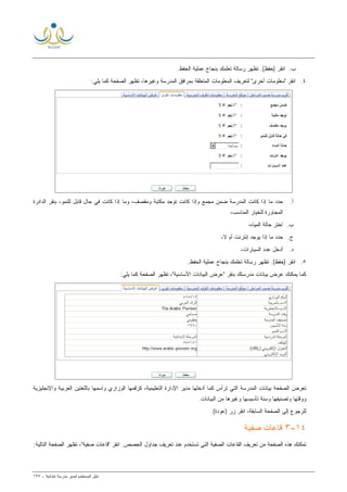 ‫ﻟ‬ ‫ﺍﻟﻤﺴﺘﺨﺩﻡ‬ ‫ﺩﻟﻴل‬‫ﻤﺩﻴﺭ‬‫ﺍﺒﺘﺩﺍﺌﻴﺔ‬ ‫ﻤﺩﺭﺴﺔ‬-١٣٧
‫ﺏ‬.‫ﺘﻅ‬ .(‫)ﺤﻔﻅ‬ ‫ﺍﻨﻘﺭ‬.‫ﺍﻟﺤﻔﻅ‬ ‫ﻋﻤﻠﻴﺔ‬ ‫ﺒﻨﺠﺎﺡ‬ ‫ﺘﻌﻠﻤﻙ‬ ‫ﺭﺴﺎﻟﺔ‬ ‫ﻬﺭ‬
٤.:‫ﻴﻠﻲ‬ ‫ﻜﻤﺎ‬ ‫ﺍﻟﺼﻔﺤﺔ‬ ‫ﺘﻅﻬﺭ‬ ،‫ﻭﻏﻴﺭﻫﺎ‬ ‫ﺍﻟﻤﺩﺭﺴﺔ‬ ‫ﺒﻤﺭﺍﻓﻕ‬ ‫ﺍﻟﻤﺘﻌﻠﻘﺔ‬ ‫ﺍﻟﻤﻌﻠﻭﻤﺎﺕ‬ ‫ﻟﺘﻌﺭﻴﻑ‬ "‫ﺃﺨﺭﻯ‬ ‫"ﻤﻌﻠﻭﻤﺎﺕ‬ ‫ﺍﻨﻘﺭ‬
‫ﺃ‬.‫ﺍﻟﺩﺍﺌﺭﺓ‬ ‫ﺒﻨﻘﺭ‬ ،‫ﻟﻠﻨﻤﻭ‬ ‫ﻗﺎﺒل‬ ‫ﺤﺎل‬ ‫ﻓﻲ‬ ‫ﻜﺎﻨﺕ‬ ‫ﺇﺫﺍ‬ ‫ﻭﻤﺎ‬ ،‫ﻭﻤﻘﺼﻑ‬ ‫ﻤﻜﺘﺒﺔ‬ ‫ﺘﻭﺠﺩ‬ ‫ﻜﺎﻨﺕ‬ ‫ﻭﺇﺫﺍ‬ ‫ﻤﺠﻤﻊ‬ ‫ﻀﻤﻥ‬ ‫ﺍﻟﻤﺩﺭﺴﺔ‬ ‫ﻜﺎﻨﺕ‬ ‫ﺇﺫﺍ‬ ‫ﻤﺎ‬ ‫ﺤﺩﺩ‬
،‫ﺍﻟﻤﻨﺎﺴﺏ‬ ‫ﻟﻠﺨﻴﺎﺭ‬ ‫ﺍﻟﻤﺠﺎﻭﺭﺓ‬
‫ﺏ‬.،‫ﺍﻟﻤﻴﺎﻩ‬ ‫ﺤﺎﻟﺔ‬ ‫ﺍﺨﺘﺭ‬
‫ﺝ‬.،‫ﻻ‬ ‫ﺃﻡ‬ ‫ﺇﻨﺘﺭﻨﺕ‬ ‫ﻴﻭﺠﺩ‬ ‫ﺇﺫﺍ‬ ‫ﻤﺎ‬ ‫ﺤﺩﺩ‬
‫ﺩ‬.،‫ﺍﻟﺴﻴﺎﺭﺍﺕ‬ ‫ﻋﺩﺩ‬ ‫ﺃﺩﺨل‬
٥..‫ﺍﻟﺤﻔﻅ‬ ‫ﻋﻤﻠﻴﺔ‬ ‫ﺒﻨﺠﺎﺡ‬ ‫ﺘﻌﻠﻤﻙ‬ ‫ﺭﺴﺎﻟﺔ‬ ‫ﺘﻅﻬﺭ‬ .(‫)ﺤﻔﻅ‬ ‫ﺍﻨﻘﺭ‬
:‫ﻴﻠﻲ‬ ‫ﻜﻤﺎ‬ ‫ﺍﻟﺼﻔﺤﺔ‬ ‫ﺘﻅﻬﺭ‬ ،"‫ﺍﻷﺴﺎﺴﻴﺔ‬ ‫ﺍﻟﺒﻴﺎﻨﺎﺕ‬ ‫"ﻋﺭﺽ‬ ‫ﺒﻨﻘﺭ‬ ‫ﻤﺩﺭﺴﺘﻙ‬ ‫ﺒﻴﺎﻨﺎﺕ‬ ‫ﻋﺭﺽ‬ ‫ﻴﻤﻜﻨﻙ‬ ‫ﻜﻤﺎ‬
‫ﺍﻟﺼﻔﺤﺔ‬ ‫ﺘﻌﺭﺽ‬‫ﺍﻹﺩﺍﺭ‬ ‫ﻤﺩﻴﺭ‬ ‫ﺃﺩﺨﻠﻬﺎ‬ ‫ﻜﻤﺎ‬ ‫ﺘﺭﺃﺱ‬ ‫ﺍﻟﺘﻲ‬ ‫ﺍﻟﻤﺩﺭﺴﺔ‬ ‫ﺒﻴﺎﻨﺎﺕ‬‫ﺍﻟﺘﻌﻠﻴﻤﻴﺔ‬ ‫ﺓ‬،‫ﻭﺍﻹﻨﺠﻠﻴﺯﻴﺔ‬ ‫ﺍﻟﻌﺭﺒﻴﺔ‬ ‫ﺒﺎﻟﻠﻐﺘﻴﻥ‬ ‫ﻭﺍﺴﻤﻬﺎ‬ ‫ﺍﻟﻭﺯﺍﺭﻱ‬ ‫ﻜﺭﻗﻤﻬﺎ‬
‫ﻭﻏﻴﺭﻫﺎ‬ ‫ﺘﺄﺴﻴﺴﻬﺎ‬ ‫ﻭﺴﻨﺔ‬ ‫ﻭﺘﺼﻨﻴﻔﻬﺎ‬ ‫ﻭﻭﻗﺘﻬﺎ‬.‫ﺍﻟﺒﻴﺎﻨﺎﺕ‬ ‫ﻤﻥ‬
.(‫)ﻋﻭﺩﺓ‬ ‫ﺯﺭ‬ ‫ﺍﻨﻘﺭ‬ ،‫ﺍﻟﺴﺎﺒﻘﺔ‬ ‫ﺍﻟﺼﻔﺤﺔ‬ ‫ﺇﻟﻰ‬ ‫ﻟﻠﺭﺠﻭﻉ‬
١٤-٣‫ﺼﻔﻴﺔ‬ ‫ﻗﺎﻋﺎﺕ‬
‫"ﻗﺎ‬ ‫ﺍﻨﻘﺭ‬ .‫ﺍﻟﺤﺼﺹ‬ ‫ﺠﺩﺍﻭل‬ ‫ﺘﻌﺭﻴﻑ‬ ‫ﻋﻨﺩ‬ ‫ﺘﺴﺘﺨﺩﻡ‬ ‫ﺍﻟﺘﻲ‬ ‫ﺍﻟﺼﻔﻴﺔ‬ ‫ﺍﻟﻘﺎﻋﺎﺕ‬ ‫ﺘﻌﺭﻴﻑ‬ ‫ﻤﻥ‬ ‫ﺍﻟﺼﻔﺤﺔ‬ ‫ﻫﺫﻩ‬ ‫ﺘﻤﻜﻨﻙ‬:‫ﺍﻟﺘﺎﻟﻴﺔ‬ ‫ﺍﻟﺼﻔﺤﺔ‬ ‫ﺘﻅﻬﺭ‬ ،"‫ﺼﻔﻴﺔ‬ ‫ﻋﺎﺕ‬
 