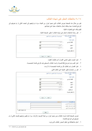 ‫ﻟ‬ ‫ﺍﻟﻤﺴﺘﺨﺩﻡ‬ ‫ﺩﻟﻴل‬‫ﻤﺩﻴﺭ‬‫ﺍﺒﺘﺩﺍﺌﻴﺔ‬ ‫ﻤﺩﺭﺴﺔ‬-١٤١
١٤-٥‫ﺍﻟﻁﺎﻟﺏ‬ ‫ﺸﻬﺎﺩﺓ‬ ‫ﻋﻠﻰ‬ ‫ﺍﻟﻤﻌﻠﻡ‬ ‫ﻤﻼﺤﻅﺎﺕ‬
‫ﺇﻟﻰ‬ ‫ﺘﺤﻭﻴﻠﻬﻡ‬ ‫ﺘﻡ‬ ‫ﺃﻭ‬ ‫ﺍﻟﺘﺎﻟﻲ‬ ‫ﺍﻟﺼﻑ‬ ‫ﺇﻟﻰ‬ ‫ﺘﺭﻓﻴﻌﻬﻡ‬ ‫ﺘﻡ‬ ‫ﺴﻭﺍﺀ‬ ،‫ﺍﻟﻠﺠﻨﺔ‬ ‫ﻤﻥ‬ ‫ﺒﻘﺭﺍﺭ‬ ‫ﻨﺠﺤﻭﺍ‬ ‫ﺍﻟﺫﻴﻥ‬ ‫ﺍﻟﻁﻼﺏ‬ ‫ﺒﻌﺭﺽ‬ ‫ﺍﻟﺼﻔﺤﺔ‬ ‫ﻫﺫﻩ‬ ‫ﺨﻼل‬ ‫ﻤﻥ‬ ‫ﺘﻘﻭﻡ‬
‫ﻤﻼﺤﻅﺎﺕ‬ ‫ﺇﺩﺨﺎل‬ ‫ﻴﻤﻜﻨﻙ‬ ‫ﺤﻴﺙ‬ ،‫ﺍﻟﺨﺎﺼﺔ‬ ‫ﺍﻟﺒﺭﺍﻤﺞ‬‫ﻤﻌﻴﻨﺔ‬‫ﺸﻬﺎﺩﺍﺘﻬﻡ‬ ‫ﻋﻠﻰ‬.
:‫ﺍﻟﺘﺎﻟﻴﺔ‬ ‫ﺍﻟﺨﻁﻭﺍﺕ‬ ‫ﺍﺘﺒﻊ‬ ،‫ﺒﺫﻟﻙ‬ ‫ﻟﻠﻘﻴﺎﻡ‬
١.‫ﺍ‬:‫ﺍﻟﺘﺎﻟﻴﺔ‬ ‫ﺍﻟﺼﻔﺤﺔ‬ ‫ﺘﻅﻬﺭ‬ ،"‫ﺍﻟﻁﺎﻟﺏ‬ ‫ﺸﻬﺎﺩﺓ‬ ‫ﻋﻠﻰ‬ ‫ﺍﻟﻤﻌﻠﻡ‬ ‫"ﻤﻼﺤﻅﺎﺕ‬ ‫ﺭﺍﺒﻁ‬ ‫ﻨﻘﺭ‬
٢.،‫ﹰ‬‫ﺎ‬‫ﺘﻠﻘﺎﺌﻴ‬ "‫ﺍﻟﻁﺎﻟﺏ‬ ‫ﻭ"ﺍﺴﻡ‬ "‫"ﺍﻟﻘﺴﻡ‬ ‫ﻗﺎﺌﻤﺘﻲ‬ ‫ﺘﻅﻬﺭ‬ ،‫ﺍﻟﺼﻑ‬ ‫ﺍﺨﺘﺭ‬
٣.،‫ﺍﻟﻤﺨﺼﺼﺔ‬ ‫ﻗﺎﺌﻤﺘﻪ‬ ‫ﻓﻲ‬ ‫ﻜل‬ ،‫ﻓﻴﻪ‬ ‫ﺍﻟﻤﺴﺠﻠﻴﻥ‬ ‫ﺍﻟﻁﻼﺏ‬ ‫ﻭﺃﺴﻤﺎﺀ‬ ‫ﻓﺼﻭﻟﻪ‬ ‫ﻜﺎﻓﺔ‬ ‫ﺍﺴﺘﺭﺠﺎﻉ‬ ‫ﻴﺘﻡ‬ ،‫ﺍﻟﻘﺴﻡ‬ ‫ﺍﺨﺘﺭ‬
٤.‫ﺇﺫﺍ‬ ،‫ﺍﻟﻤﺨﺼﺼﺔ‬ ‫ﻗﺎﺌﻤﺘﻪ‬ ‫ﻤﻥ‬ ‫ﻜل‬ ‫ﺍﻟﻁﺎﻟﺏ‬ ‫ﻭﺍﺴﻡ‬ ‫ﺍﻟﻔﺼل‬ ‫ﺍﺨﺘﺭ‬،‫ﺃﺭﺩﺕ‬
٥.:‫ﺍﻟﺘﺎﻟﻲ‬ ‫ﺍﻟﺸﻜل‬ ‫ﻋﻠﻰ‬ ‫ﺍﻟﻨﺘﻴﺠﺔ‬ ‫ﺘﻅﻬﺭ‬ ،(‫)ﺍﺒﺤﺙ‬ ‫ﺯﺭ‬ ‫ﺍﻨﻘﺭ‬
‫ﺘﻡ‬ ‫ﺃﻭ‬ ‫ﺍﻟﺘﺎﻟﻲ‬ ‫ﻟﻠﺼﻑ‬ ‫ﻭﺘﺭﻓﻴﻌﻬﻡ‬ ‫ﻨﻘﻠﻬﻡ‬ ‫ﺘﻡ‬ ‫ﺴﻭﺍﺀ‬ ،‫ﻭﺍﻹﺭﺸﺎﺩ‬ ‫ﺍﻟﺘﻭﺠﻴﻪ‬ ‫ﻟﺠﻨﺔ‬ ‫ﻤﻥ‬ ‫ﺒﻘﺭﺍﺭ‬ ‫ﻨﺠﺤﻭﺍ‬ ‫ﻤﻤﻥ‬ ‫ﺍﻟﻁﻼﺏ‬ ‫ﺒﺄﺴﻤﺎﺀ‬ ‫ﻗﺎﺌﻤﺔ‬ ‫ﺍﻟﺼﻔﺤﺔ‬ ‫ﺘﻌﺭﺽ‬
.‫ﺍﻟﺨﺎﺼﺔ‬ ‫ﺍﻟﺒﺭﺍﻤﺞ‬ ‫ﺇﻟﻰ‬ ‫ﺘﺤﻭﻴﻠﻬﻡ‬
٦.،‫ﺘﺭﻴﺩ‬ ‫ﺍﻟﺫﻱ‬ ‫ﻟﻠﻁﺎﻟﺏ‬ ‫ﺍﻟﻤﺠﺎﻭﺭ‬ ‫ﺍﻟﺤﻘل‬ ‫ﻓﻲ‬ ‫ﻤﻼﺤﻅﺎﺘﻙ‬ ‫ﺃﺩﺨل‬
 