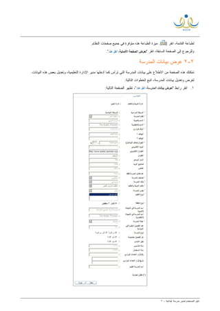 ‫ﻟ‬ ‫ﺍﻟﻤﺴﺘﺨﺩﻡ‬ ‫ﺩﻟﻴل‬‫ﻤﺩﻴﺭ‬‫ﺍﺒﺘﺩﺍﺌﻴﺔ‬ ‫ﻤﺩﺭﺴﺔ‬-٦
) ‫ﺍﻨﻘﺭ‬ ،‫ﺍﻟﻘﺎﺌﻤﺔ‬ ‫ﻟﻁﺒﺎﻋﺔ‬.(‫ﺍ‬ ‫ﺼﻔﺤﺎﺕ‬ ‫ﺠﻤﻴﻊ‬ ‫ﻓﻲ‬ ‫ﻤﺘﻭﻓﺭﺓ‬ ‫ﻫﺫﻩ‬ ‫ﺍﻟﻁﺒﺎﻋﺔ‬ ‫ﻤﻴﺯﺓ‬.‫ﻟﻨﻅﺎﻡ‬
" ‫ﺍﻨﻘﺭ‬ ،‫ﺍﻟﺴﺎﺒﻘﺔ‬ ‫ﺍﻟﺼﻔﺤﺔ‬ ‫ﺇﻟﻰ‬ ‫ﻭﻟﻠﺭﺠﻭﻉ‬."
٢-٢‫ﺍﻟﻤﺩﺭﺴﺔ‬ ‫ﺒﻴﺎﻨﺎﺕ‬ ‫ﻋﺭﺽ‬
.‫ﺍﻟﺒﻴﺎﻨﺎﺕ‬ ‫ﻫﺫﻩ‬ ‫ﺒﻌﺽ‬ ‫ﻭﺘﻌﺩﻴل‬ ،‫ﺍﻟﺘﻌﻠﻴﻤﻴﺔ‬ ‫ﺍﻹﺩﺍﺭﺓ‬ ‫ﻤﺩﻴﺭ‬ ‫ﺃﺩﺨﻠﻬﺎ‬ ‫ﻜﻤﺎ‬ ‫ﺘﺭﺃﺱ‬ ‫ﺍﻟﺘﻲ‬ ‫ﺍﻟﻤﺩﺭﺴﺔ‬ ‫ﺒﻴﺎﻨﺎﺕ‬ ‫ﻋﻠﻰ‬ ‫ﺍﻻﻁﻼﻉ‬ ‫ﻤﻥ‬ ‫ﺍﻟﺼﻔﺤﺔ‬ ‫ﻫﺫﻩ‬ ‫ﺘﻤﻜﻨﻙ‬
‫ﻟ‬‫ﻭ‬ ‫ﻌﺭﺽ‬:‫ﺍﻟﺘﺎﻟﻴﺔ‬ ‫ﺍﻟﺨﻁﻭﺍﺕ‬ ‫ﺍﺘﺒﻊ‬ ،‫ﺍﻟﻤﺩﺭﺴﺔ‬ ‫ﺒﻴﺎﻨﺎﺕ‬ ‫ﺘﻌﺩﻴل‬
١." ‫ﺭﺍﺒﻁ‬ ‫ﺍﻨﻘﺭ‬‫ﺘﻅﻬﺭ‬ ،":‫ﺍﻟﺘﺎﻟﻴﺔ‬ ‫ﺍﻟﺼﻔﺤﺔ‬
 