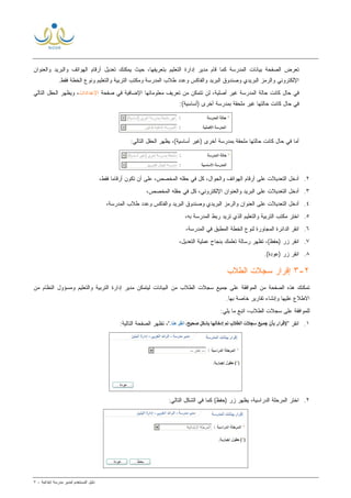 ‫ﻟ‬ ‫ﺍﻟﻤﺴﺘﺨﺩﻡ‬ ‫ﺩﻟﻴل‬‫ﻤﺩﻴﺭ‬‫ﺍﺒﺘﺩﺍﺌﻴﺔ‬ ‫ﻤﺩﺭﺴﺔ‬-٧
‫ﻭﺍﻟﻌﻨﻭﺍﻥ‬ ‫ﻭﺍﻟﺒﺭﻴﺩ‬ ‫ﺍﻟﻬﻭﺍﺘﻑ‬ ‫ﺃﺭﻗﺎﻡ‬ ‫ﺘﻌﺩﻴل‬ ‫ﻴﻤﻜﻨﻙ‬ ‫ﺤﻴﺙ‬ ،‫ﺒﺘﻌﺭﻴﻔﻬﺎ‬ ‫ﺍﻟﺘﻌﻠﻴﻡ‬ ‫ﺇﺩﺍﺭﺓ‬ ‫ﻤﺩﻴﺭ‬ ‫ﻗﺎﻡ‬ ‫ﻜﻤﺎ‬ ‫ﺍﻟﻤﺩﺭﺴﺔ‬ ‫ﺒﻴﺎﻨﺎﺕ‬ ‫ﺍﻟﺼﻔﺤﺔ‬ ‫ﺘﻌﺭﺽ‬
‫ﺍﻟﺨﻁﺔ‬ ‫ﻭﻨﻭﻉ‬ ‫ﻭﺍﻟﺘﻌﻠﻴﻡ‬ ‫ﺍﻟﺘﺭﺒﻴﺔ‬ ‫ﻭﻤﻜﺘﺏ‬ ‫ﺍﻟﻤﺩﺭﺴﺔ‬ ‫ﻁﻼﺏ‬ ‫ﻭﻋﺩﺩ‬ ‫ﻭﺍﻟﻔﺎﻜﺱ‬ ‫ﺍﻟﺒﺭﻴﺩ‬ ‫ﻭﺼﻨﺩﻭﻕ‬ ‫ﺍﻟﺒﺭﻴﺩﻱ‬ ‫ﻭﺍﻟﺭﻤﺯ‬ ‫ﺍﻹﻟﻜﺘﺭﻭﻨﻲ‬‫ﻓﻘﻁ‬.
‫ﺍﻟﻤﺩﺭ‬ ‫ﺤﺎﻟﺔ‬ ‫ﻜﺎﻨﺕ‬ ‫ﺤﺎل‬ ‫ﻓﻲ‬‫ﺼﻔﺤﺔ‬ ‫ﻓﻲ‬ ‫ﺍﻹﻀﺎﻓﻴﺔ‬ ‫ﻤﻌﻠﻭﻤﺎﺘﻬﺎ‬ ‫ﺘﻌﺭﻴﻑ‬ ‫ﻤﻥ‬ ‫ﺘﺘﻤﻜﻥ‬ ‫ﻟﻥ‬ ،‫ﺃﺼﻠﻴﺔ‬ ‫ﻏﻴﺭ‬ ‫ﺴﺔ‬‫ﺍﻹﻋﺩﺍﺩﺍﺕ‬‫ﺍﻟﺘﺎﻟﻲ‬ ‫ﺍﻟﺤﻘل‬ ‫ﻭﻴﻅﻬﺭ‬ ،
:(‫)ﺃﺴﺎﺴﻴﺔ‬ ‫ﺃﺨﺭﻯ‬ ‫ﺒﻤﺩﺭﺴﺔ‬ ‫ﻤﻠﺤﻘﺔ‬ ‫ﻏﻴﺭ‬ ‫ﺤﺎﻟﺘﻬﺎ‬ ‫ﻜﺎﻨﺕ‬ ‫ﺤﺎل‬ ‫ﻓﻲ‬
:‫ﺍﻟﺘﺎﻟﻲ‬ ‫ﺍﻟﺤﻘل‬ ‫ﻴﻅﻬﺭ‬ ،(‫ﺃﺴﺎﺴﻴﺔ‬ ‫)ﻏﻴﺭ‬ ‫ﺃﺨﺭﻯ‬ ‫ﺒﻤﺩﺭﺴﺔ‬ ‫ﻤﻠﺤﻘﺔ‬ ‫ﺤﺎﻟﺘﻬﺎ‬ ‫ﻜﺎﻨﺕ‬ ‫ﺤﺎل‬ ‫ﻓﻲ‬ ‫ﺃﻤﺎ‬
٢.‫ﻭﺍﻟﺠﻭ‬ ‫ﺍﻟﻬﻭﺍﺘﻑ‬ ‫ﺃﺭﻗﺎﻡ‬ ‫ﻋﻠﻰ‬ ‫ﺍﻟﺘﻌﺩﻴﻼﺕ‬ ‫ﺃﺩﺨل‬‫ﺤﻘﻠﻪ‬ ‫ﻓﻲ‬ ‫ﻜل‬ ،‫ﺍل‬‫ﺍﻟﻤﺨﺼﺹ‬،‫ﻓﻘﻁ‬ ‫ﹰ‬‫ﺎ‬‫ﺃﺭﻗﺎﻤ‬ ‫ﺘﻜﻭﻥ‬ ‫ﺃﻥ‬ ‫ﻋﻠﻰ‬ ،
٣.،‫ﺍﻹﻟﻜﺘﺭﻭﻨﻲ‬ ‫ﻭﺍﻟﻌﻨﻭﺍﻥ‬ ‫ﺍﻟﺒﺭﻴﺩ‬ ‫ﻋﻠﻰ‬ ‫ﺍﻟﺘﻌﺩﻴﻼﺕ‬ ‫ﺃﺩﺨل‬،‫ﺍﻟﻤﺨﺼﺹ‬ ‫ﺤﻘﻠﻪ‬ ‫ﻓﻲ‬ ‫ﻜل‬
٤.،‫ﺍﻟﻤﺩﺭﺴﺔ‬ ‫ﻁﻼﺏ‬ ‫ﻭﻋﺩﺩ‬ ‫ﻭﺍﻟﻔﺎﻜﺱ‬ ‫ﺍﻟﺒﺭﻴﺩ‬ ‫ﻭﺼﻨﺩﻭﻕ‬ ‫ﺍﻟﺒﺭﻴﺩﻱ‬ ‫ﻭﺍﻟﺭﻤﺯ‬ ‫ﺍﻟﻌﻨﻭﺍﻥ‬ ‫ﻋﻠﻰ‬ ‫ﺍﻟﺘﻌﺩﻴﻼﺕ‬ ‫ﺃﺩﺨل‬
٥.،‫ﺒﻪ‬ ‫ﺍﻟﻤﺩﺭﺴﺔ‬ ‫ﺭﺒﻁ‬ ‫ﺘﺭﻴﺩ‬ ‫ﺍﻟﺫﻱ‬ ‫ﻭﺍﻟﺘﻌﻠﻴﻡ‬ ‫ﺍﻟﺘﺭﺒﻴﺔ‬ ‫ﻤﻜﺘﺏ‬ ‫ﺍﺨﺘﺭ‬
٦.‫ﺍ‬ ‫ﺍﻨﻘﺭ‬،‫ﺍﻟﻤﺩﺭﺴﺔ‬ ‫ﻓﻲ‬ ‫ﺍﻟﻤﻁﺒﻕ‬ ‫ﺍﻟﺨﻁﺔ‬ ‫ﻟﻨﻭﻉ‬ ‫ﺍﻟﻤﺠﺎﻭﺭﺓ‬ ‫ﻟﺩﺍﺌﺭﺓ‬
٧.،‫ﺍﻟﺘﻌﺩﻴل‬ ‫ﻋﻤﻠﻴﺔ‬ ‫ﺒﻨﺠﺎﺡ‬ ‫ﺘﻌﻠﻤﻙ‬ ‫ﺭﺴﺎﻟﺔ‬ ‫ﺘﻅﻬﺭ‬ ،(‫)ﺤﻔﻅ‬ ‫ﺯﺭ‬ ‫ﺍﻨﻘﺭ‬
٨..(‫)ﻋﻭﺩﺓ‬ ‫ﺯﺭ‬ ‫ﺍﻨﻘﺭ‬
٢-٣‫ﺍﻟﻁﻼﺏ‬ ‫ﺴﺠﻼﺕ‬ ‫ﺇﻗﺭﺍﺭ‬
‫ﻤﻥ‬ ‫ﺍﻟﻨﻅﺎﻡ‬ ‫ﻭﻤﺴﺅﻭل‬ ‫ﻭﺍﻟﺘﻌﻠﻴﻡ‬ ‫ﺍﻟﺘﺭﺒﻴﺔ‬ ‫ﺇﺩﺍﺭﺓ‬ ‫ﻤﺩﻴﺭ‬ ‫ﻟﻴﺘﻤﻜﻥ‬ ‫ﺍﻟﺒﻴﺎﻨﺎﺕ‬ ‫ﻤﻥ‬ ‫ﺍﻟﻁﻼﺏ‬ ‫ﺴﺠﻼﺕ‬ ‫ﺠﻤﻴﻊ‬ ‫ﻋﻠﻰ‬ ‫ﺍﻟﻤﻭﺍﻓﻘﺔ‬ ‫ﻤﻥ‬ ‫ﺍﻟﺼﻔﺤﺔ‬ ‫ﻫﺫﻩ‬ ‫ﺘﻤﻜﻨﻙ‬
‫ﺍﻻ‬.‫ﺒﻬﺎ‬ ‫ﺨﺎﺼﺔ‬ ‫ﺘﻘﺎﺭﻴﺭ‬ ‫ﻭﺇﻨﺸﺎﺀ‬ ‫ﻋﻠﻴﻬﺎ‬ ‫ﻁﻼﻉ‬
:‫ﻴﻠﻲ‬ ‫ﻤﺎ‬ ‫ﺍﺘﺒﻊ‬ ،‫ﺍﻟﻁﻼﺏ‬ ‫ﺴﺠﻼﺕ‬ ‫ﻋﻠﻰ‬ ‫ﻟﻠﻤﻭﺍﻓﻘﺔ‬
١." ‫ﺍﻨﻘﺭ‬:‫ﺍﻟﺘﺎﻟﻴﺔ‬ ‫ﺍﻟﺼﻔﺤﺔ‬ ‫ﺘﻅﻬﺭ‬ ،"
٢.:‫ﺍﻟﺘﺎﻟﻲ‬ ‫ﺍﻟﺸﻜل‬ ‫ﻓﻲ‬ ‫ﻜﻤﺎ‬ (‫)ﺤﻔﻅ‬ ‫ﺯﺭ‬ ‫ﻴﻅﻬﺭ‬ ،‫ﺍﻟﺩﺭﺍﺴﻴﺔ‬ ‫ﺍﻟﻤﺭﺤﻠﺔ‬ ‫ﺍﺨﺘﺭ‬
 