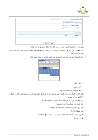 ‫ﻟ‬ ‫ﺍﻟﻤﺴﺘﺨﺩﻡ‬ ‫ﺩﻟﻴل‬‫ﻤﺩﻴﺭ‬‫ﺍﺒﺘﺩﺍﺌﻴﺔ‬ ‫ﻤﺩﺭﺴﺔ‬-١٢
.‫ﺍﻟﺒﻴﺎﻨﺎﺕ‬ ‫ﻫﺫﻩ‬ ‫ﻤﻥ‬ ‫ﺃﻱ‬ ‫ﺘﻌﺩﻴل‬ ‫ﻴﻤﻜﻨﻙ‬ ‫ﻭﻻ‬ ،‫ﻤﻠﻔﻙ‬ ‫ﻭﺤﺎﻟﺔ‬ ‫ﻭﺍﻟﻤﺩﺭﺴﺔ‬ ‫ﻭﺍﻟﺘﻌﻠﻴﻡ‬ ‫ﺍﻟﺘﺭﺒﻴﺔ‬ ‫ﺇﺩﺍﺭﺓ‬ ‫ﺍﺴﻡ‬ ‫ﻴﻅﻬﺭ‬
٢.‫ﺍﻷﻭ‬ ‫ﺍﺴﻤﻙ‬ ‫ﻋﻠﻰ‬ ‫ﺘﺭﻴﺩ‬ ‫ﺍﻟﺘﻲ‬ ‫ﺍﻟﺘﻌﺩﻴﻼﺕ‬ ‫ﺃﺩﺨل‬‫ﺍﻻﺴﻡ‬ ‫ﻴﻜﻭﻥ‬ ‫ﺃﻥ‬ ‫ﻋﻠﻰ‬ ،‫ﻭﺍﻹﻨﺠﻠﻴﺯﻴﺔ‬ ‫ﺍﻟﻌﺭﺒﻴﺔ‬ ‫ﺒﺎﻟﻠﻐﺘﻴﻥ‬ ‫ﺍﻟﻌﺎﺌﻠﺔ‬ ‫ﻭﺍﺴﻡ‬ ‫ﺍﻟﺠﺩ‬ ‫ﻭﺍﺴﻡ‬ ‫ﺍﻷﺏ‬ ‫ﻭﺍﺴﻡ‬ ‫ل‬
،‫ﻓﻘﻁ‬ ‫ﺃﺤﺭﻑ‬ ‫ﻤﻥ‬ ‫ﹰ‬‫ﺎ‬‫ﻤﻜﻭﻨ‬
٣.:‫ﺍﻟﺘﺎﻟﻲ‬ ‫ﺍﻟﺘﻘﻭﻴﻡ‬ ‫ﻴﻅﻬﺭ‬ ،‫ﻟﻪ‬ ‫ﺍﻟﻤﺠﺎﻭﺭ‬ ‫ﺍﻟﺘﻘﻭﻴﻡ‬ ‫ﺯﺭ‬ ‫ﺒﻨﻘﺭ‬ ‫ﺍﻟﻤﻴﻼﺩ‬ ‫ﺘﺎﺭﻴﺦ‬ ‫ﻋﻠﻰ‬ ‫ﺘﺭﻴﺩ‬ ‫ﺍﻟﺘﻲ‬ ‫ﺍﻟﺘﻌﺩﻴﻼﺕ‬ ‫ﺃﺩﺨل‬
-،‫ﺍﻟﺴﻨﺔ‬ ‫ﺍﺨﺘﺭ‬
-،‫ﺍﻟﺸﻬﺭ‬ ‫ﺍﺨﺘﺭ‬
-‫ﺍﻟﺘﺎﺭﻴﺦ‬ ‫ﻟﺘﺤﺩﻴﺩ‬ ‫ﺘﺭﻴﺩ‬ ‫ﺍﻟﺫﻱ‬ ‫ﺍﻟﻴﻭﻡ‬ ‫ﺍﻨﻘﺭ‬،
‫ﺍﻟﻤﻴﻼﺩﻱ‬ ‫ﺍﻟﺘﺎﺭﻴﺦ‬ ‫ﺘﺤﺩﻴﺩ‬ ‫ﻭﺘﺴﺘﻁﻴﻊ‬ .‫ﺍﻟﺘﺎﺭﻴﺦ‬ ‫ﺤﻘل‬ ‫ﺃﺴﻔل‬ ‫ﺍﻟﺤﻘل‬ ‫ﻓﻲ‬ ‫ﺍﺨﺘﺭﺕ‬ ‫ﺍﻟﺫﻱ‬ ‫ﺍﻟﻬﺠﺭﻱ‬ ‫ﻟﻠﺘﺎﺭﻴﺦ‬ ‫ﺍﻟﻤﺭﺍﺩﻑ‬ ‫ﺍﻟﻤﻴﻼﺩﻱ‬ ‫ﺍﻟﺘﺎﺭﻴﺦ‬ ‫ﻴﻅﻬﺭ‬
.‫ﺍﻟﻬﺠﺭﻱ‬ ‫ﻤﺭﺍﺩﻓﻪ‬ ‫ﻟﻴﻅﻬﺭ‬ ‫ﹰ‬‫ﻻ‬‫ﺃﻭ‬
٤.،‫ﻭﺍﻹﻨﺠﻠﻴﺯﻴﺔ‬ ‫ﺍﻟﻌﺭﺒﻴﺔ‬ ‫ﺒﺎﻟﻠﻐﺘﻴﻥ‬ ‫ﺍﻟﻤﻴﻼﺩ‬ ‫ﻤﻜﺎﻥ‬ ‫ﻋﻠﻰ‬ ‫ﺘﺭﻴﺩ‬ ‫ﺍﻟﺘﻲ‬ ‫ﺍﻟﺘﻌﺩﻴﻼﺕ‬ ‫ﺃﺩﺨل‬
٥.‫ﺍﻟﻤﺨﺼ‬ ‫ﻗﺎﺌﻤﺘﻪ‬ ‫ﻤﻥ‬ ‫ﻜل‬ ‫ﺍﻟﺩﻡ‬ ‫ﻭﻓﺌﺔ‬ ‫ﺍﻟﺩﻴﺎﻨﺔ‬ ‫ﺍﺨﺘﺭ‬،‫ﺼﺔ‬
٦.،‫ﻗﺎﺌﻤﺘﻪ‬ ‫ﻤﻥ‬ ‫ﻜل‬ ،‫ﺍﻻﺠﺘﻤﺎﻋﻴﺔ‬ ‫ﻭﺍﻟﺤﺎﻟﺔ‬ ‫ﻭﻤﻠﻜﻴﺘﻪ‬ ‫ﺍﻟﺴﻜﻥ‬ ‫ﻨﻭﻉ‬ ‫ﺍﺨﺘﺭ‬
٧.‫ﺍﺨﺘﺭ‬‫ﺍﻹﺩﺍﺭﻴﺔ‬ ‫ﺍﻟﻤﻨﻁﻘﺔ‬،
٨.،‫ﺍﻟﺤﻔﻅ‬ ‫ﻋﻤﻠﻴﺔ‬ ‫ﺒﻨﺠﺎﺡ‬ ‫ﺘﻌﻠﻤﻙ‬ ‫ﺭﺴﺎﻟﺔ‬ ‫ﺘﻅﻬﺭ‬ ،‫ﺍﻟﺠﺩﻴﺩﺓ‬ ‫ﺍﻟﺘﻌﺩﻴﻼﺕ‬ ‫ﻟﺤﻔﻅ‬ (‫)ﺤﻔﻅ‬ ‫ﺯﺭ‬ ‫ﺍﻨﻘﺭ‬
٩..(‫)ﻋﻭﺩﺓ‬ ‫ﺯﺭ‬ ‫ﺍﻨﻘﺭ‬
 