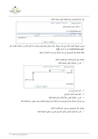 ‫ﻟ‬ ‫ﺍﻟﻤﺴﺘﺨﺩﻡ‬ ‫ﺩﻟﻴل‬‫ﻤﺩﻴﺭ‬‫ﺍﺒﺘﺩﺍﺌﻴﺔ‬ ‫ﻤﺩﺭﺴﺔ‬-٣١
‫ﺍﻟﻌﻤﻠﻴﺔ‬ ‫ﻟﻬﺫﻩ‬ ‫ﺍﻟﻤﺨﺼﺹ‬ ‫ﺍﻟﺭﺍﺒﻁ‬ ‫ﺍﻨﻘﺭ‬:‫ﺍﻟﺘﺎﻟﻴﺔ‬ ‫ﺍﻟﺼﻔﺤﺔ‬ ‫ﺘﻅﻬﺭ‬ ،
.‫ﻴﻭﻡ‬ ‫ﻟﻜل‬ ‫ﺍﻟﻌﻤل‬ ‫ﻫﺫﺍ‬ ‫ﻭﻭﺼﻑ‬ ‫ﻓﻴﻬﺎ‬ ‫ﻟﻠﻤﻌﻠﻡ‬ ‫ﺇﺸﺭﺍﻓﻲ‬ ‫ﻋﻤل‬ ‫ﺒﺈﻀﺎﻓﺔ‬ ‫ﻗﻤﺕ‬ ‫ﺍﻟﺘﻲ‬ ‫ﺒﺎﻷﻴﺎﻡ‬ ‫ﻗﺎﺌﻤﺔ‬ ‫ﺍﻟﺼﻔﺤﺔ‬ ‫ﺘﻌﺭﺽ‬‫ﺍﻨﻘﺭ‬ ،‫ﺍﻟﻘﺎﺌﻤﺔ‬ ‫ﻟﻁﺒﺎﻋﺔ‬
") ‫ﻨﻘﺭ‬ ‫ﺜﻡ‬ ".(
.‫ﺤﺫﻓﻬﺎ‬ ‫ﺃﻭ‬ ‫ﺍﻷﻋﻤﺎل‬ ‫ﻫﺫﻩ‬ ‫ﻤﻥ‬ ‫ﺃﻱ‬ ‫ﻭﺘﻌﺩﻴل‬ ‫ﺁﺨﺭ‬ ‫ﻴﻭﻡ‬ ‫ﻓﻲ‬ ‫ﺇﺸﺭﺍﻓﻲ‬ ‫ﻋﻤل‬ ‫ﺇﻀﺎﻓﺔ‬ ‫ﻴﻤﻜﻨﻙ‬
‫ﺍﻟﺨﻁ‬ ‫ﺍﺘﺒﻊ‬ ،‫ﻟﻠﻤﻌﻠﻡ‬ ‫ﺇﺸﺭﺍﻓﻲ‬ ‫ﻋﻤل‬ ‫ﻹﻀﺎﻓﺔ‬:‫ﺍﻟﺘﺎﻟﻴﺔ‬ ‫ﻭﺍﺕ‬
١.:‫ﺍﻟﺘﺎﻟﻴﺔ‬ ‫ﺍﻟﺼﻔﺤﺔ‬ ‫ﺘﻅﻬﺭ‬ ،(‫)ﺇﻀﺎﻓﺔ‬ ‫ﺯﺭ‬ ‫ﺍﻨﻘﺭ‬
٢.،‫ﺘﺭﻴﺩ‬ ‫ﺍﻟﺫﻱ‬ ‫ﺍﻟﻴﻭﻡ‬ ‫ﺍﺨﺘﺭ‬
٣.،‫ﺍﻹﺸﺭﺍﻓﻲ‬ ‫ﺍﻟﻌﻤل‬ ‫ﻭﺼﻑ‬ ‫ﺃﺩﺨل‬
٤..‫ﺍﻟﺤﻔﻅ‬ ‫ﻋﻤﻠﻴﺔ‬ ‫ﺒﻨﺠﺎﺡ‬ ‫ﺘﻌﻠﻤﻙ‬ ‫ﺭﺴﺎﻟﺔ‬ ‫ﺘﻅﻬﺭ‬ ،(‫)ﺤﻔﻅ‬ ‫ﺯﺭ‬ ‫ﺍﻨﻘﺭ‬
.‫ﺒﺫﻟﻙ‬ ‫ﺘﻌﻠﻤﻙ‬ ‫ﺭﺴﺎﻟﺔ‬ ‫ﻭﺘﻅﻬﺭ‬ ،‫ﹰ‬‫ﺎ‬‫ﻤﺴﺒﻘ‬ ‫ﻟﻠﻤﻌﻠﻡ‬ ‫ﻓﻴﻪ‬ ‫ﺇﺸﺭﺍﻓﻲ‬ ‫ﻋﻤل‬ ‫ﺇﻀﺎﻓﺔ‬ ‫ﺘﻤﺕ‬ ‫ﻟﻴﻭﻡ‬ ‫ﺇﺸﺭﺍﻓﻲ‬ ‫ﻋﻤل‬ ‫ﺒﺈﻀﺎﻓﺔ‬ ‫ﻗﻤﺕ‬ ‫ﺤﺎل‬ ‫ﻓﻲ‬
‫ﻭﻟﺘﻌﺩﻴ‬:‫ﺍﻟﺘﺎﻟﻴﺔ‬ ‫ﺍﻟﺨﻁﻭﺍﺕ‬ ‫ﺍﺘﺒﻊ‬ ،‫ﻤﻌﻴﻥ‬ ‫ﻴﻭﻡ‬ ‫ﻓﻲ‬ ‫ﺇﺸﺭﺍﻓﻲ‬ ‫ﻋﻤل‬ ‫ل‬
١.:‫ﺍﻟﺘﺎﻟﻴﺔ‬ ‫ﺍﻟﺼﻔﺤﺔ‬ ‫ﺘﻅﻬﺭ‬ ،‫ﺘﺭﻴﺩ‬ ‫ﺍﻟﺫﻱ‬ ‫ﺍﻹﺸﺭﺍﻓﻲ‬ ‫ﻟﻠﻌﻤل‬ ‫ﺍﻟﻤﺠﺎﻭﺭ‬ "‫"ﺘﻌﺩﻴل‬ ‫ﺭﺍﺒﻁ‬ ‫ﺍﻨﻘﺭ‬
 